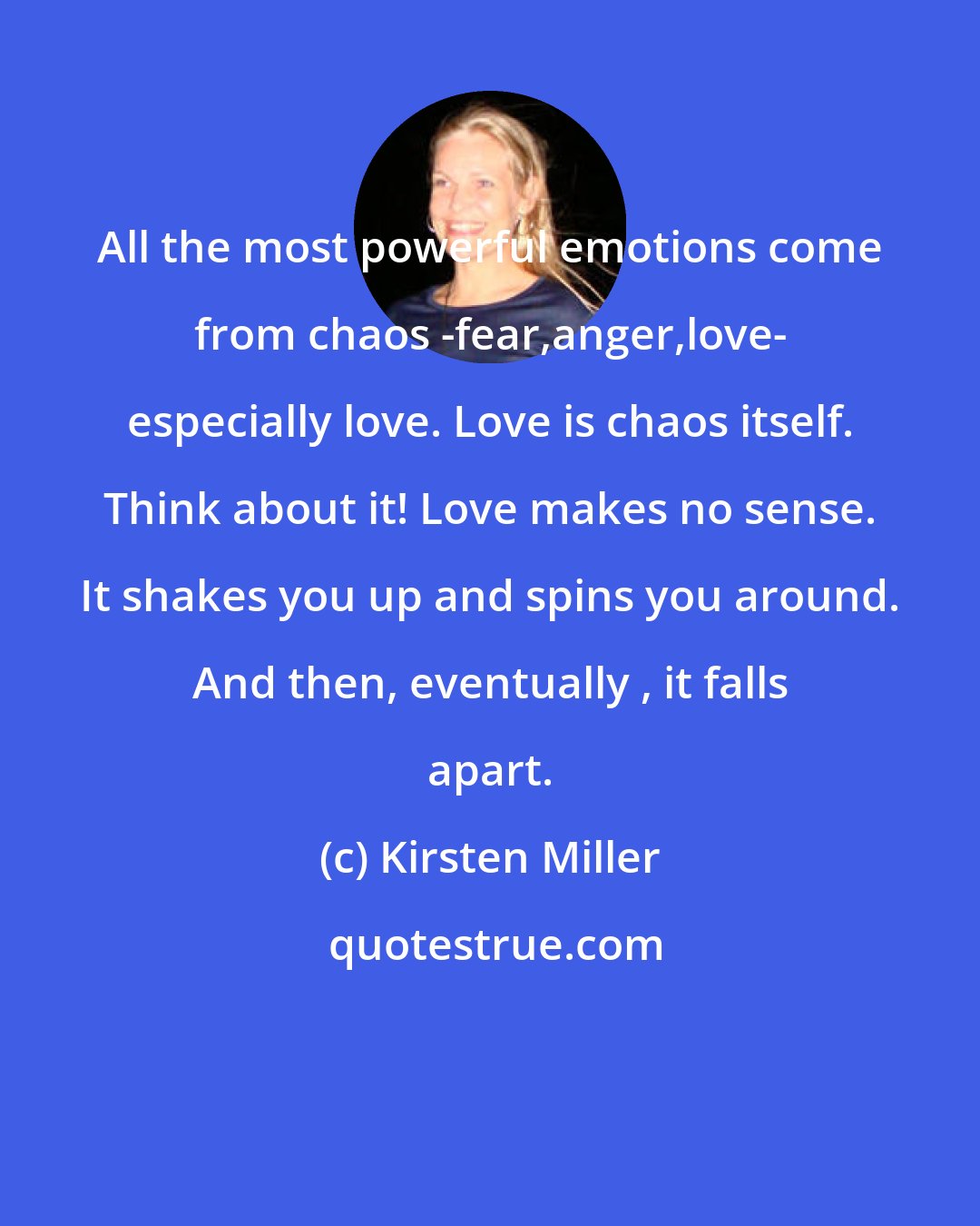 Kirsten Miller: All the most powerful emotions come from chaos -fear,anger,love- especially love. Love is chaos itself. Think about it! Love makes no sense. It shakes you up and spins you around. And then, eventually , it falls apart.