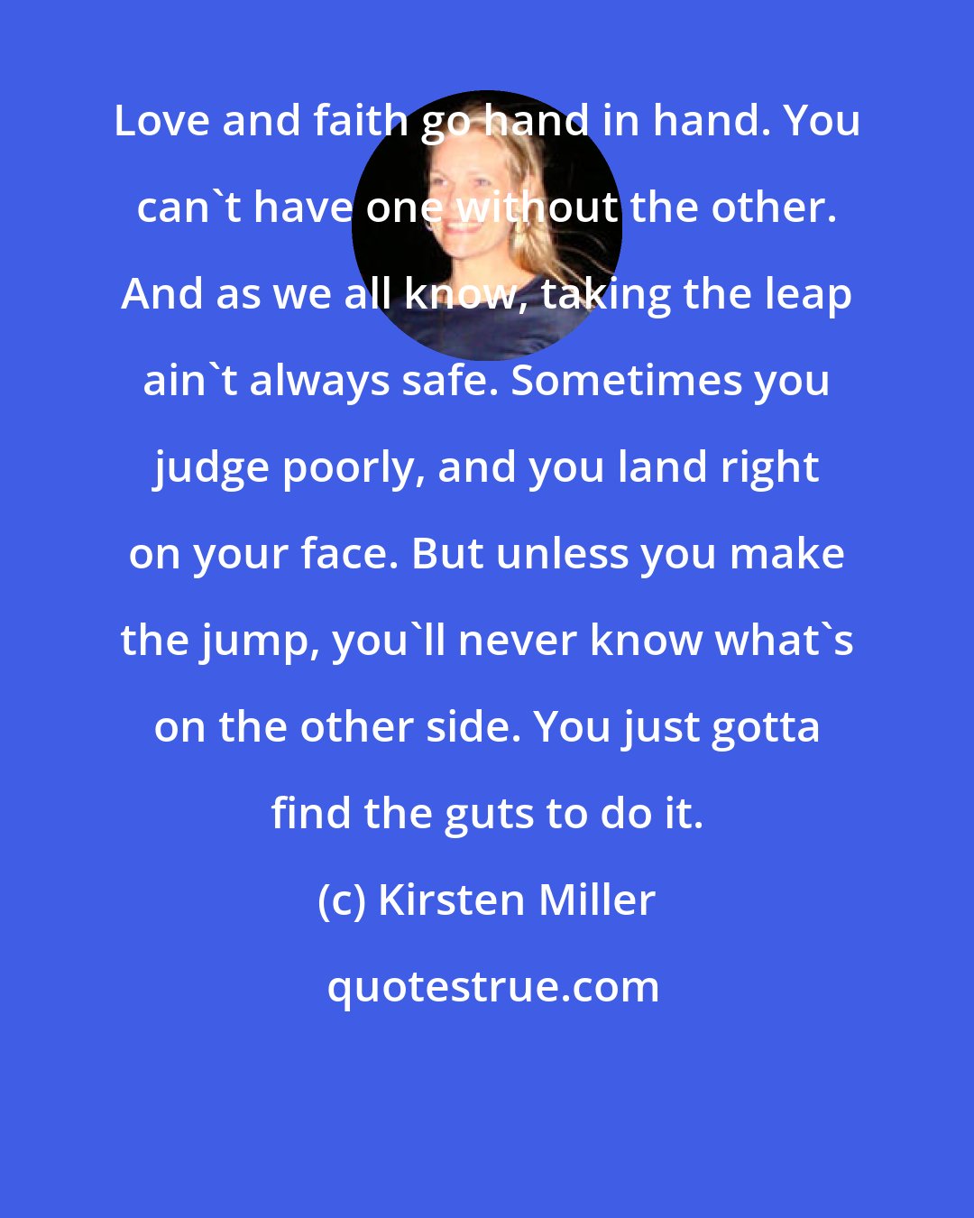 Kirsten Miller: Love and faith go hand in hand. You can't have one without the other. And as we all know, taking the leap ain't always safe. Sometimes you judge poorly, and you land right on your face. But unless you make the jump, you'll never know what's on the other side. You just gotta find the guts to do it.