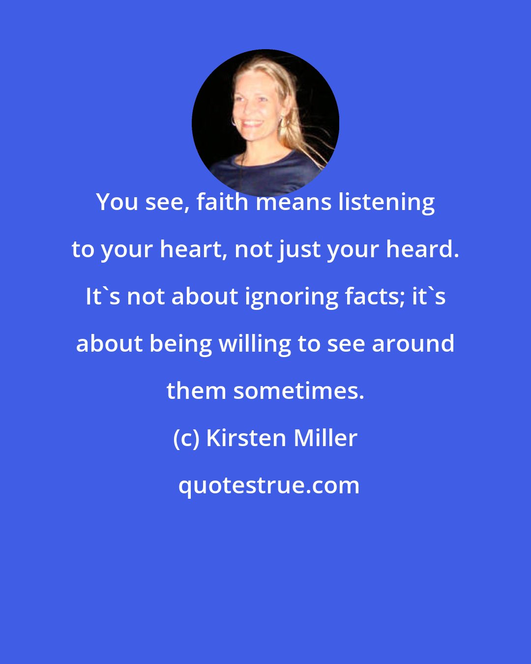 Kirsten Miller: You see, faith means listening to your heart, not just your heard. It's not about ignoring facts; it's about being willing to see around them sometimes.