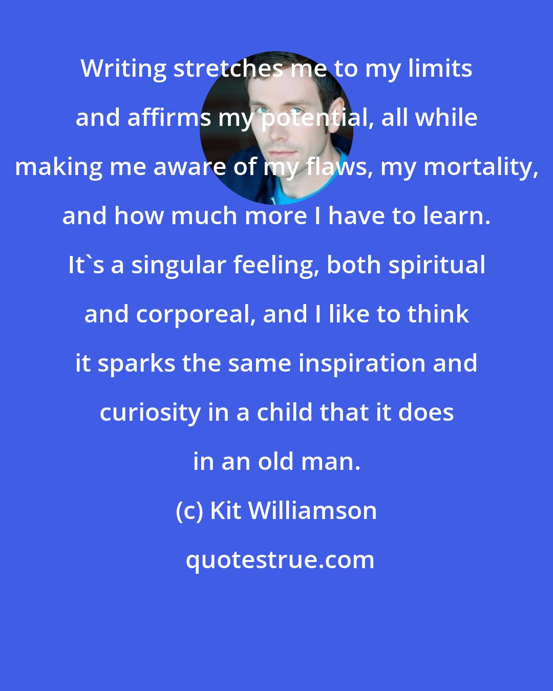 Kit Williamson: Writing stretches me to my limits and affirms my potential, all while making me aware of my flaws, my mortality, and how much more I have to learn. It's a singular feeling, both spiritual and corporeal, and I like to think it sparks the same inspiration and curiosity in a child that it does in an old man.