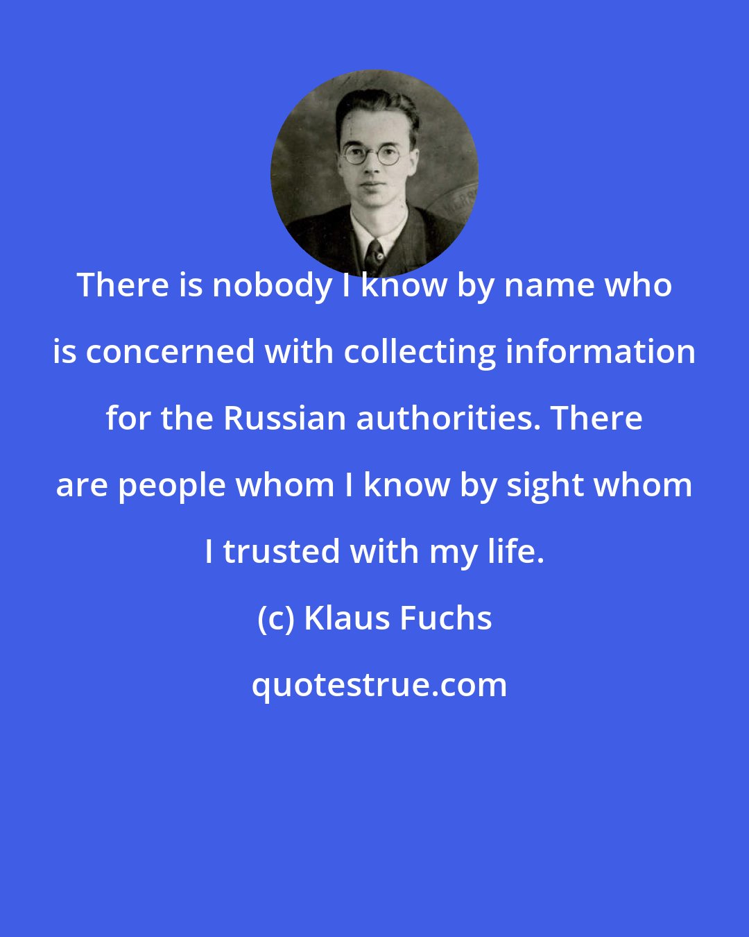 Klaus Fuchs: There is nobody I know by name who is concerned with collecting information for the Russian authorities. There are people whom I know by sight whom I trusted with my life.