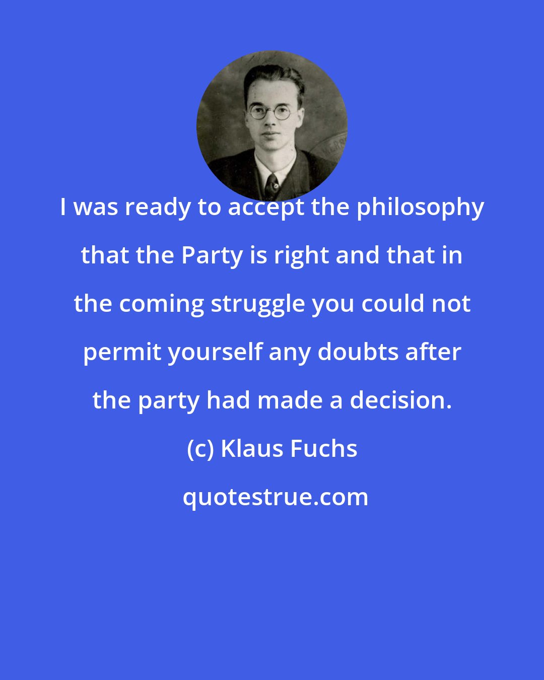 Klaus Fuchs: I was ready to accept the philosophy that the Party is right and that in the coming struggle you could not permit yourself any doubts after the party had made a decision.