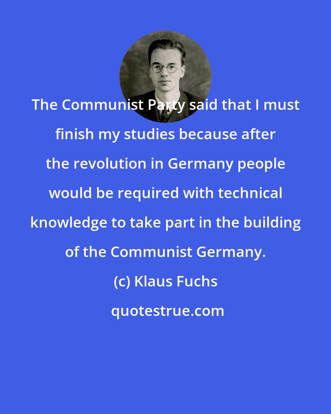 Klaus Fuchs: The Communist Party said that I must finish my studies because after the revolution in Germany people would be required with technical knowledge to take part in the building of the Communist Germany.