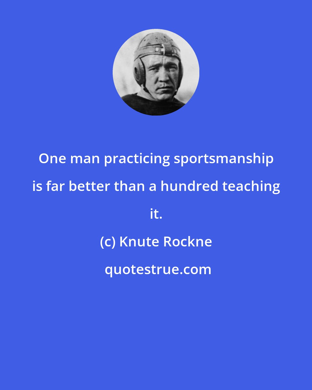 Knute Rockne: One man practicing sportsmanship is far better than a hundred teaching it.