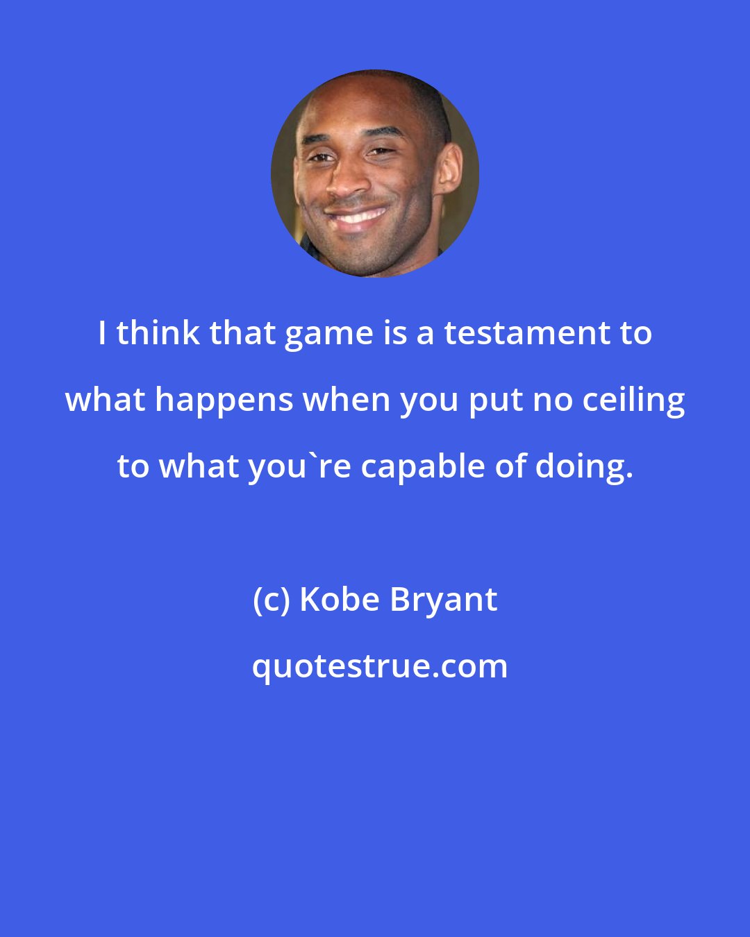 Kobe Bryant: I think that game is a testament to what happens when you put no ceiling to what you're capable of doing.