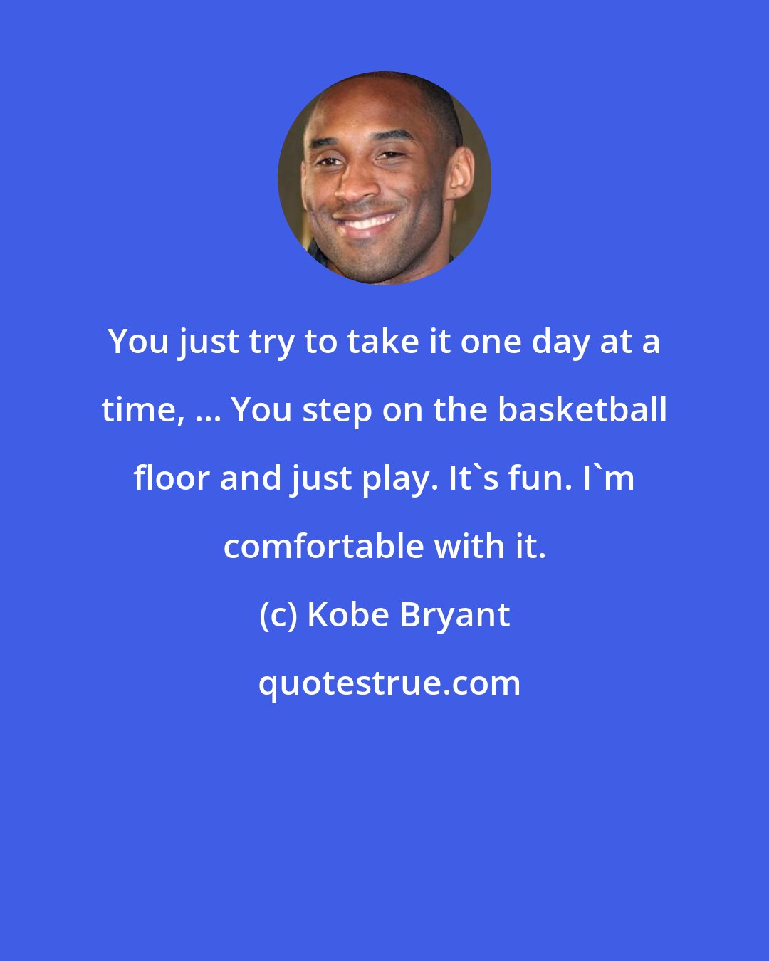 Kobe Bryant: You just try to take it one day at a time, ... You step on the basketball floor and just play. It's fun. I'm comfortable with it.