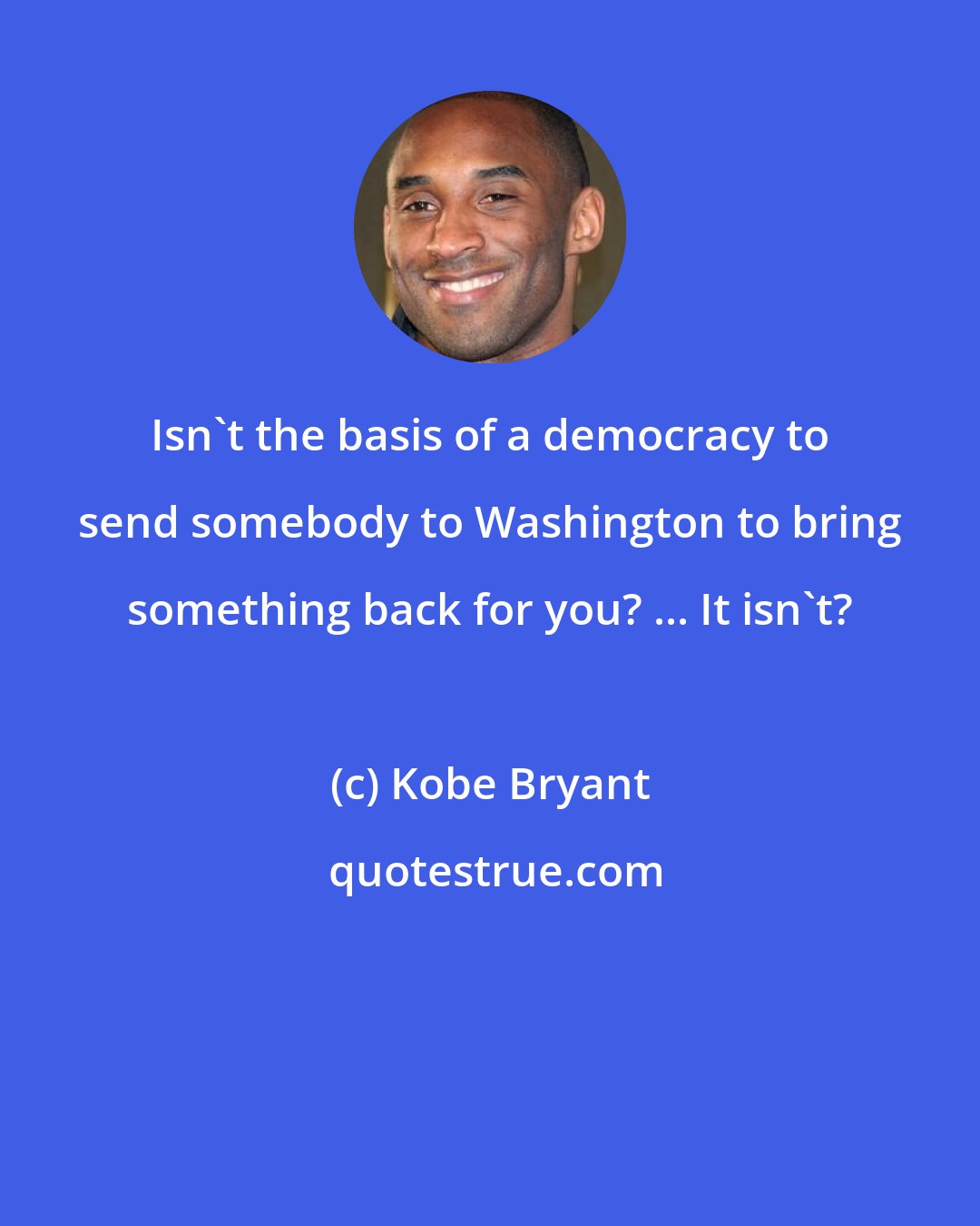 Kobe Bryant: Isn't the basis of a democracy to send somebody to Washington to bring something back for you? ... It isn't?