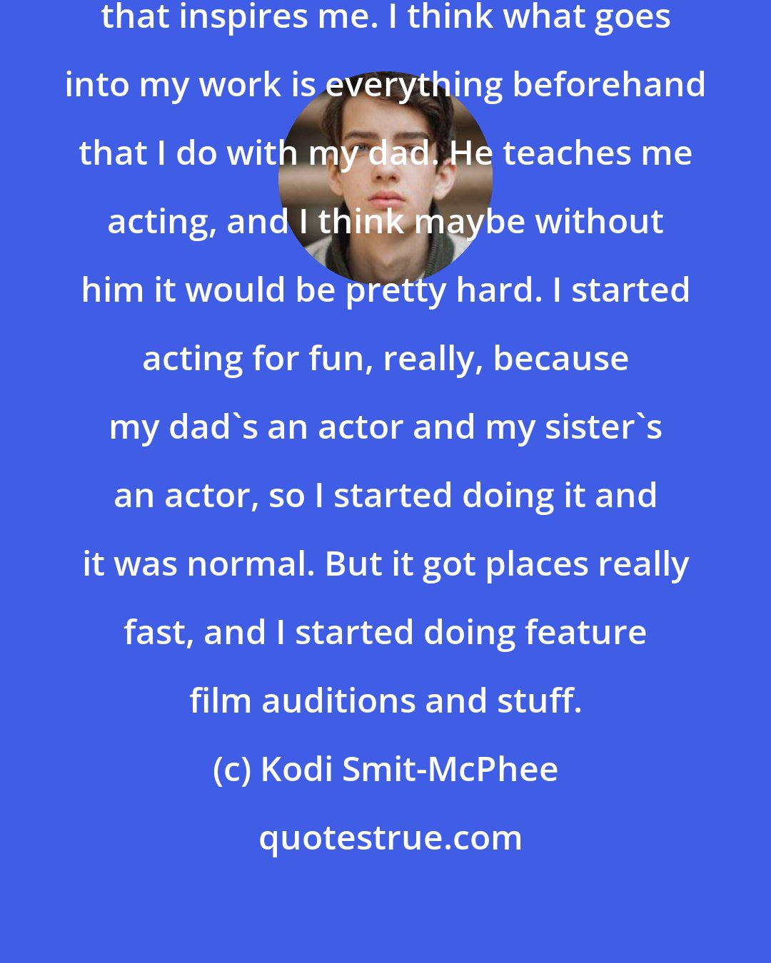 Kodi Smit-McPhee: I'm not really sure if I have anything that inspires me. I think what goes into my work is everything beforehand that I do with my dad. He teaches me acting, and I think maybe without him it would be pretty hard. I started acting for fun, really, because my dad's an actor and my sister's an actor, so I started doing it and it was normal. But it got places really fast, and I started doing feature film auditions and stuff.