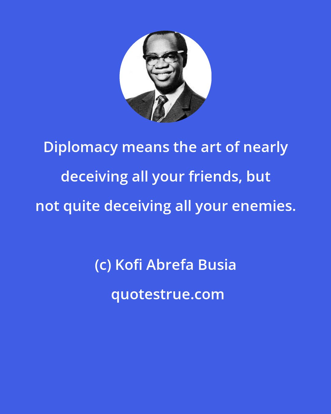 Kofi Abrefa Busia: Diplomacy means the art of nearly deceiving all your friends, but not quite deceiving all your enemies.