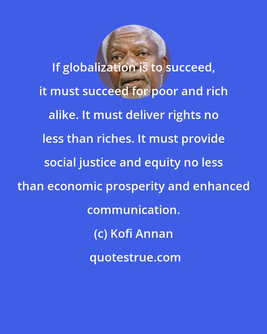 Kofi Annan: If globalization is to succeed, it must succeed for poor and rich alike. It must deliver rights no less than riches. It must provide social justice and equity no less than economic prosperity and enhanced communication.