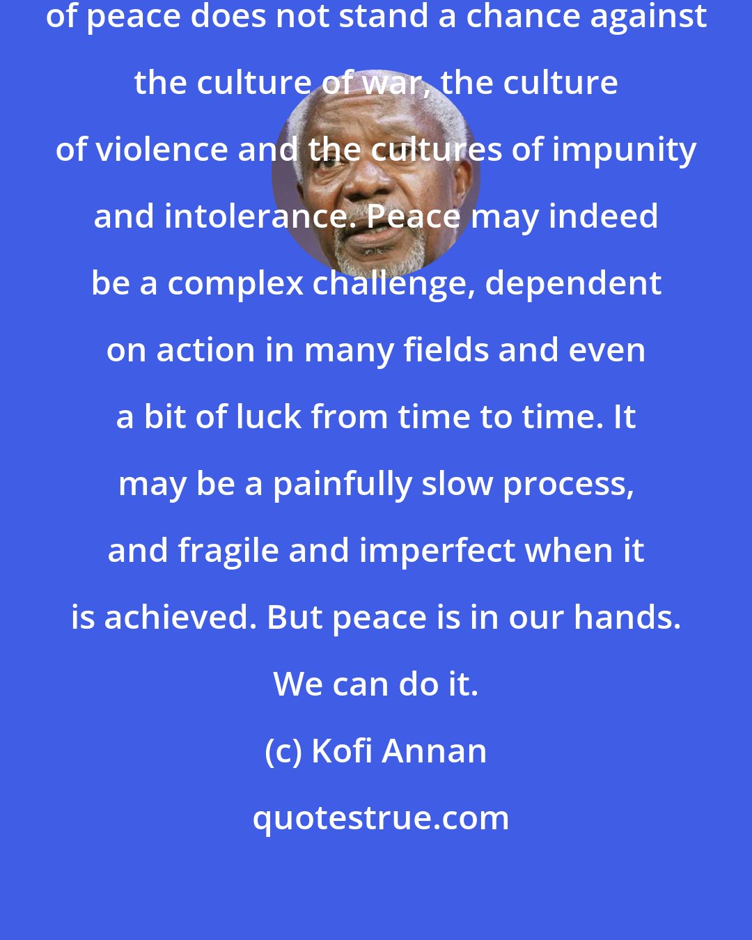 Kofi Annan: It may seem sometimes as if a culture of peace does not stand a chance against the culture of war, the culture of violence and the cultures of impunity and intolerance. Peace may indeed be a complex challenge, dependent on action in many fields and even a bit of luck from time to time. It may be a painfully slow process, and fragile and imperfect when it is achieved. But peace is in our hands. We can do it.