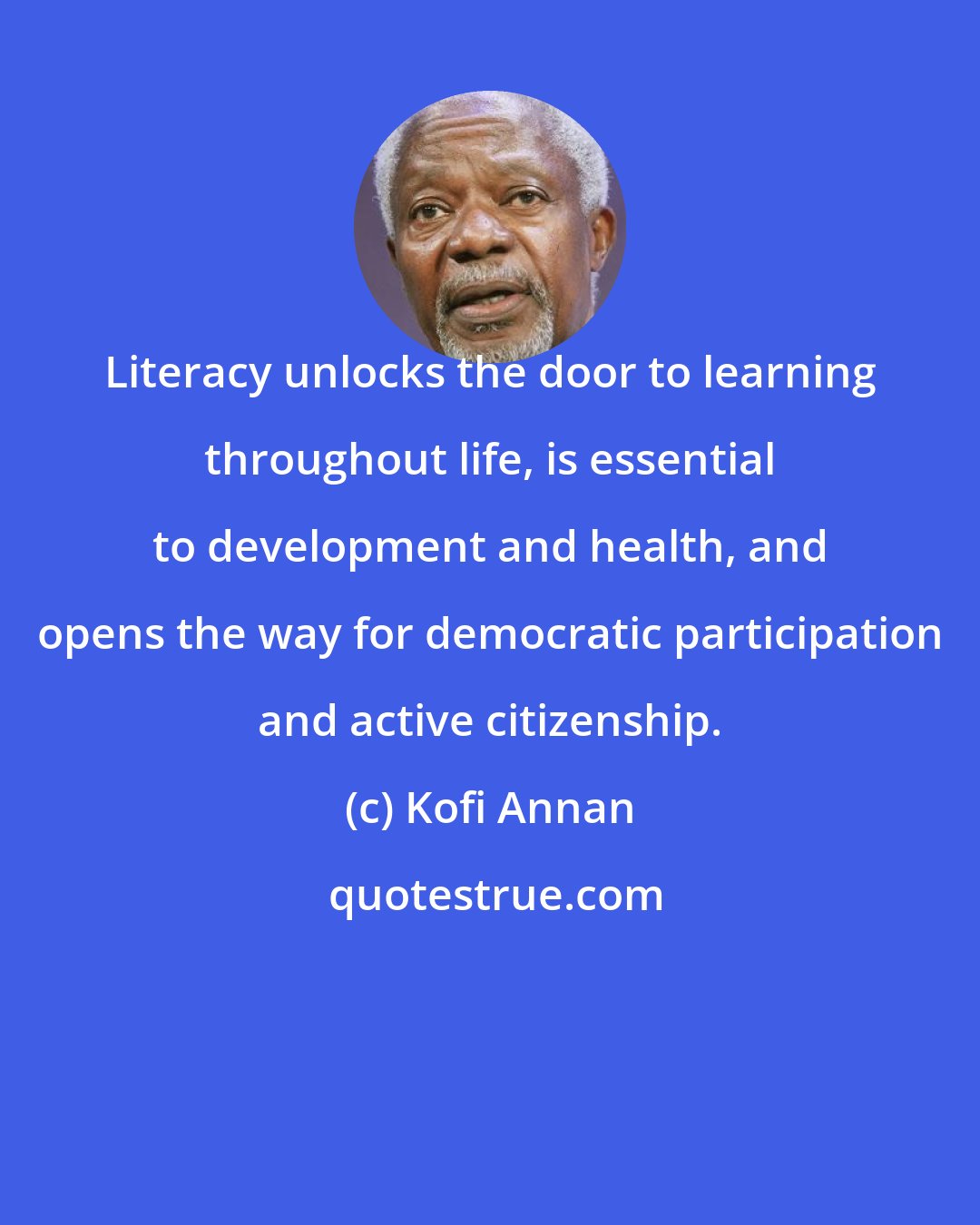 Kofi Annan: Literacy unlocks the door to learning throughout life, is essential to development and health, and opens the way for democratic participation and active citizenship.