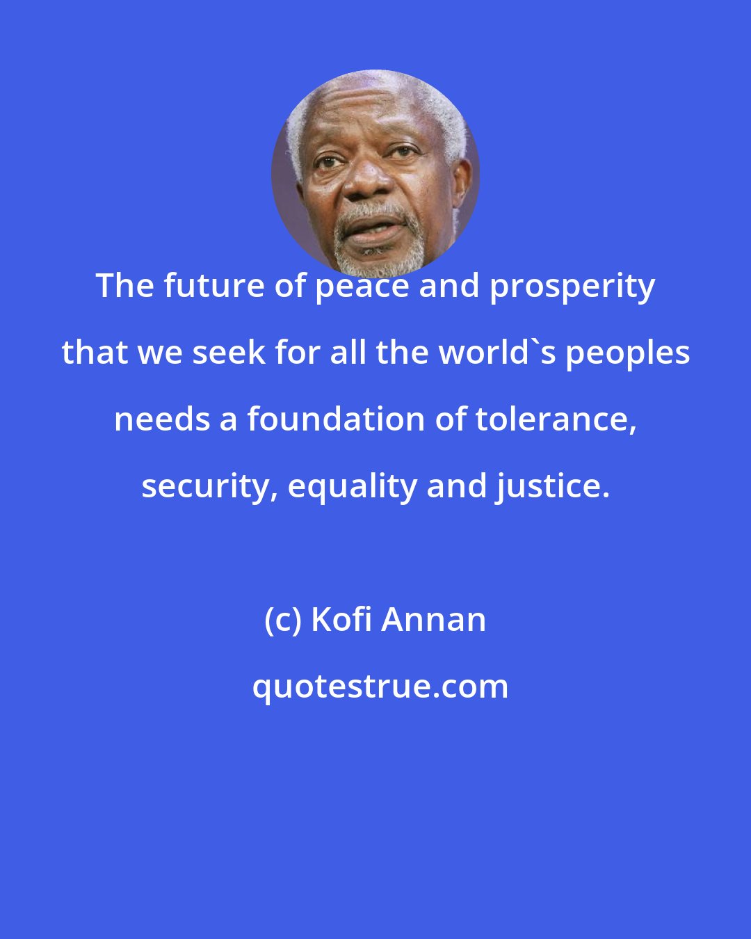 Kofi Annan: The future of peace and prosperity that we seek for all the world's peoples needs a foundation of tolerance, security, equality and justice.