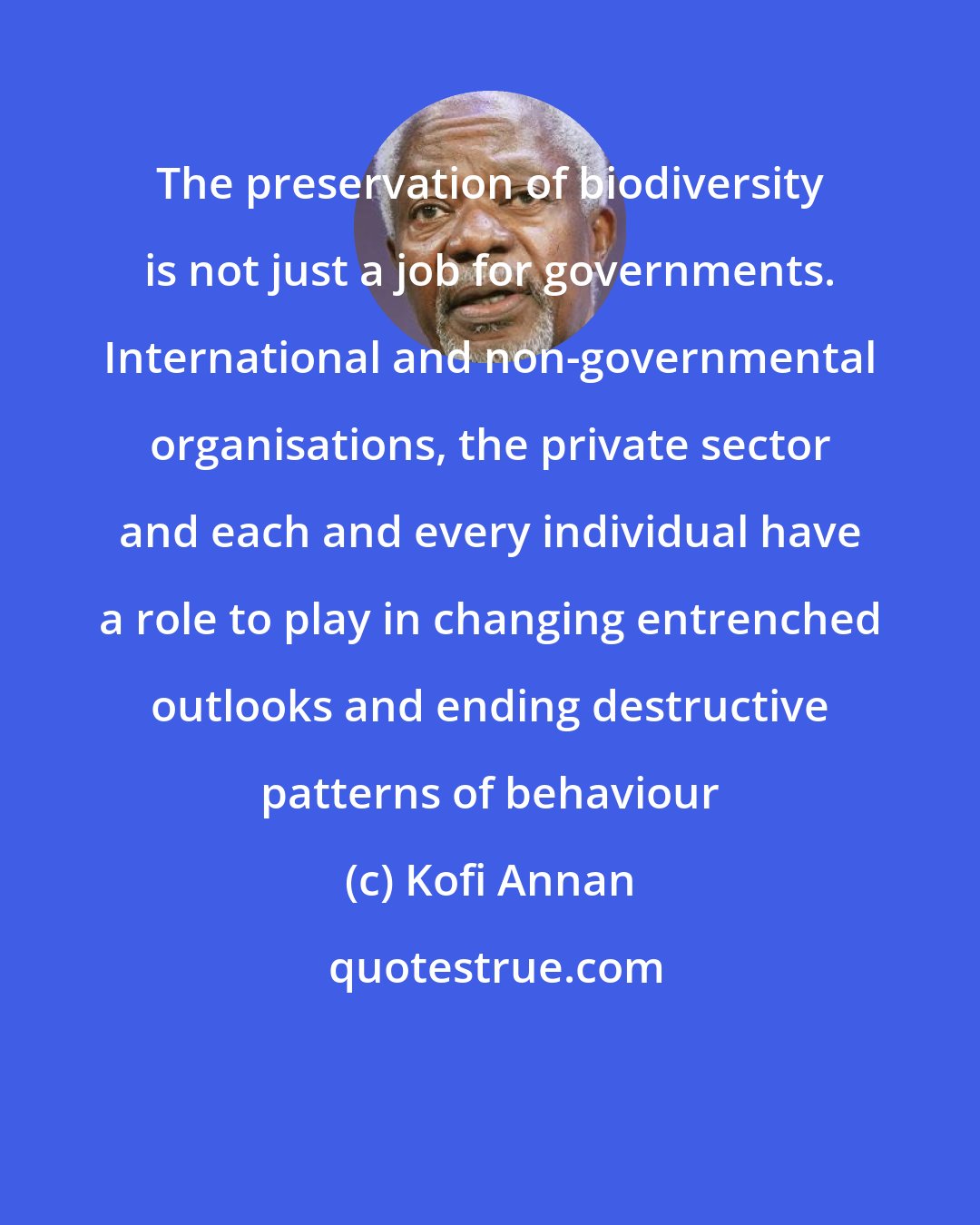 Kofi Annan: The preservation of biodiversity is not just a job for governments. International and non-governmental organisations, the private sector and each and every individual have a role to play in changing entrenched outlooks and ending destructive patterns of behaviour