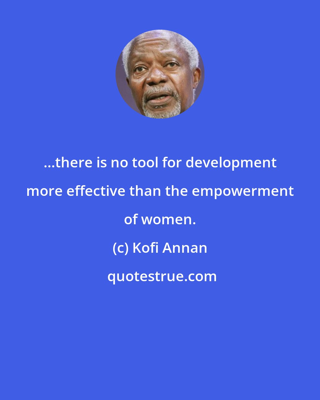 Kofi Annan: ...there is no tool for development more effective than the empowerment of women.