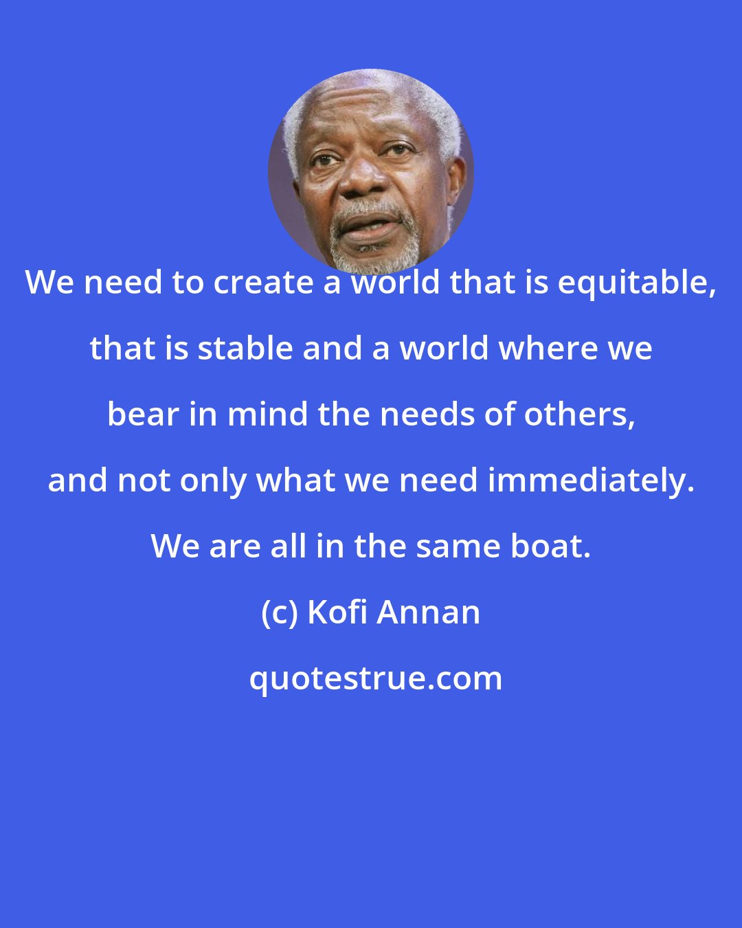 Kofi Annan: We need to create a world that is equitable, that is stable and a world where we bear in mind the needs of others, and not only what we need immediately. We are all in the same boat.