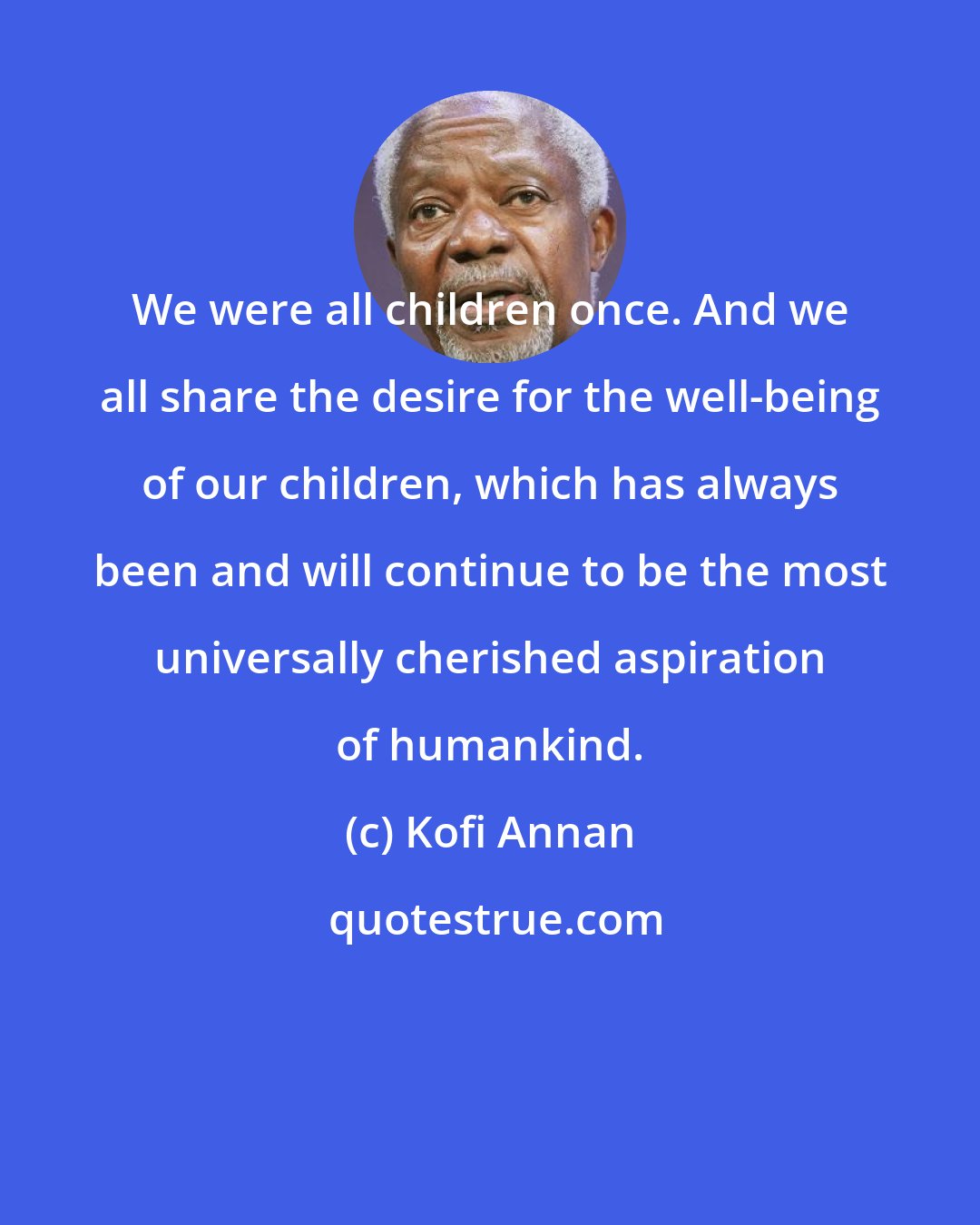 Kofi Annan: We were all children once. And we all share the desire for the well-being of our children, which has always been and will continue to be the most universally cherished aspiration of humankind.