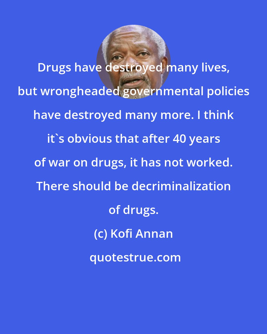 Kofi Annan: Drugs have destroyed many lives, but wrongheaded governmental policies have destroyed many more. I think it's obvious that after 40 years of war on drugs, it has not worked. There should be decriminalization of drugs.