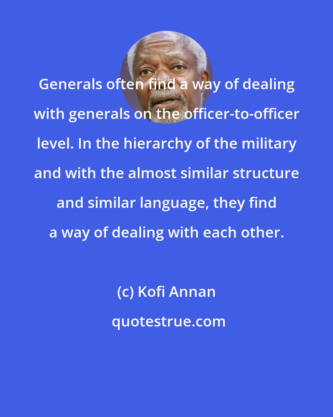 Kofi Annan: Generals often find a way of dealing with generals on the officer-to-officer level. In the hierarchy of the military and with the almost similar structure and similar language, they find a way of dealing with each other.