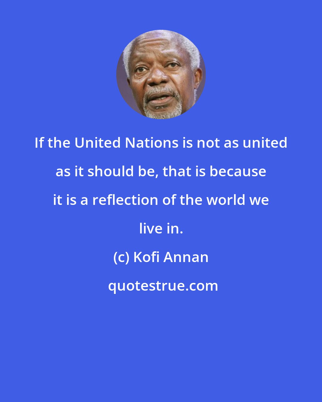 Kofi Annan: If the United Nations is not as united as it should be, that is because it is a reflection of the world we live in.