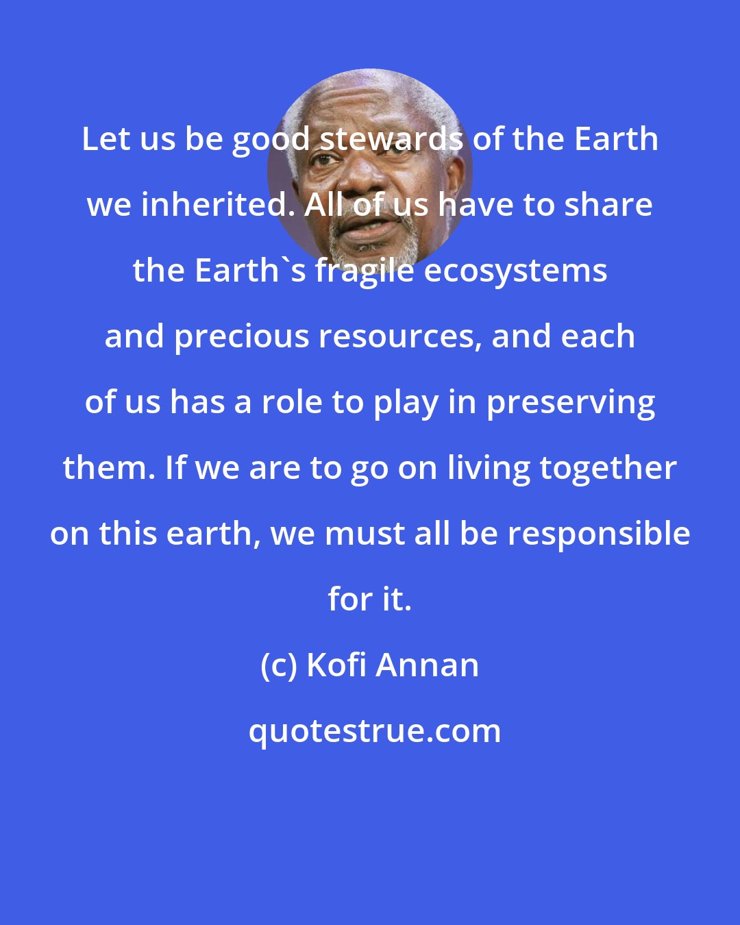 Kofi Annan: Let us be good stewards of the Earth we inherited. All of us have to share the Earth's fragile ecosystems and precious resources, and each of us has a role to play in preserving them. If we are to go on living together on this earth, we must all be responsible for it.