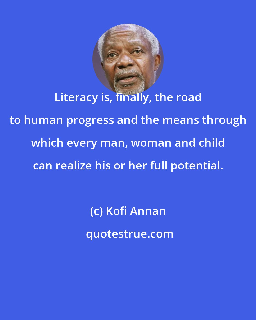 Kofi Annan: Literacy is, finally, the road to human progress and the means through which every man, woman and child can realize his or her full potential.