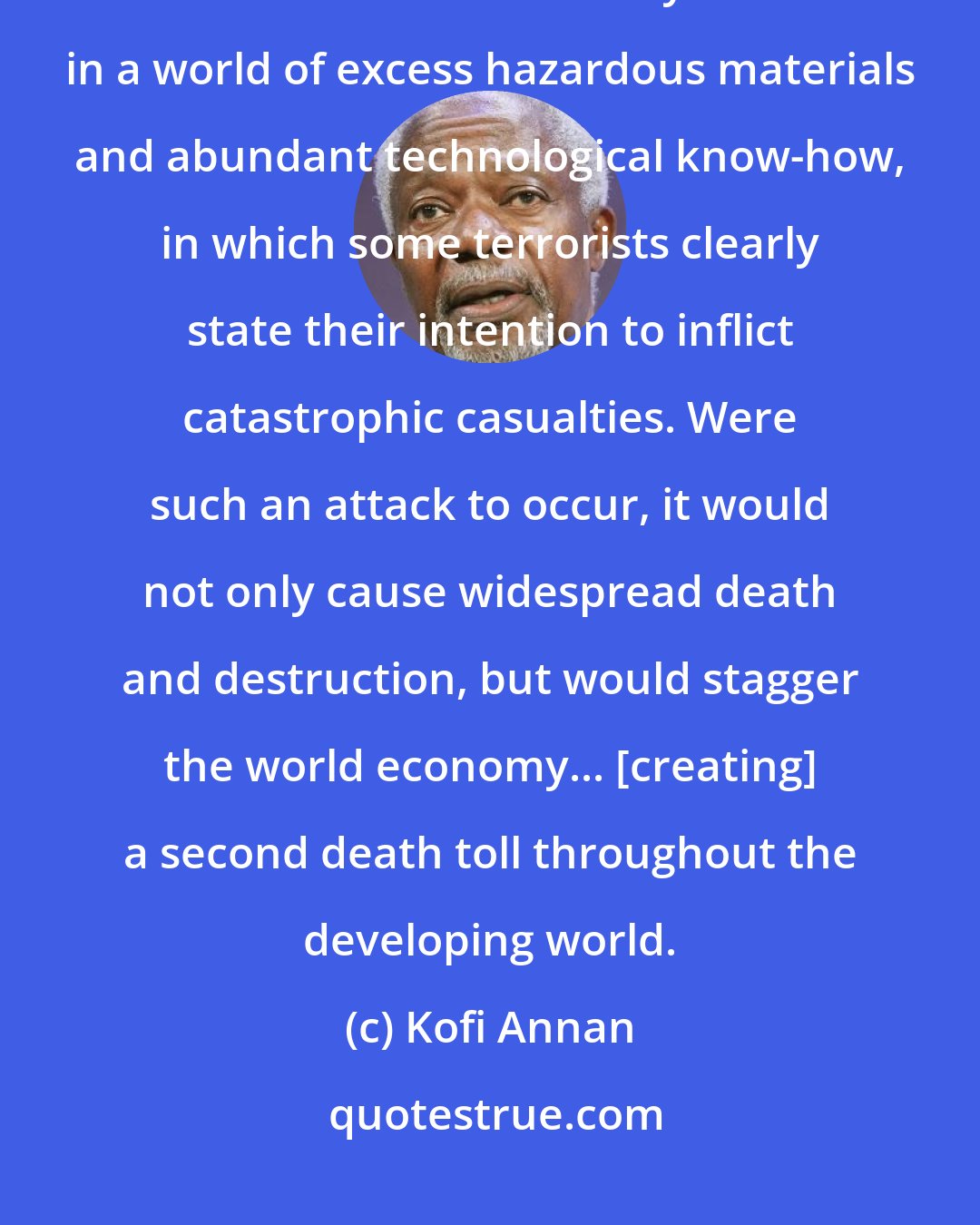 Kofi Annan: Nuclear terrorism is still often treated as science fiction. I wish it were. But unfortunately we live in a world of excess hazardous materials and abundant technological know-how, in which some terrorists clearly state their intention to inflict catastrophic casualties. Were such an attack to occur, it would not only cause widespread death and destruction, but would stagger the world economy... [creating] a second death toll throughout the developing world.