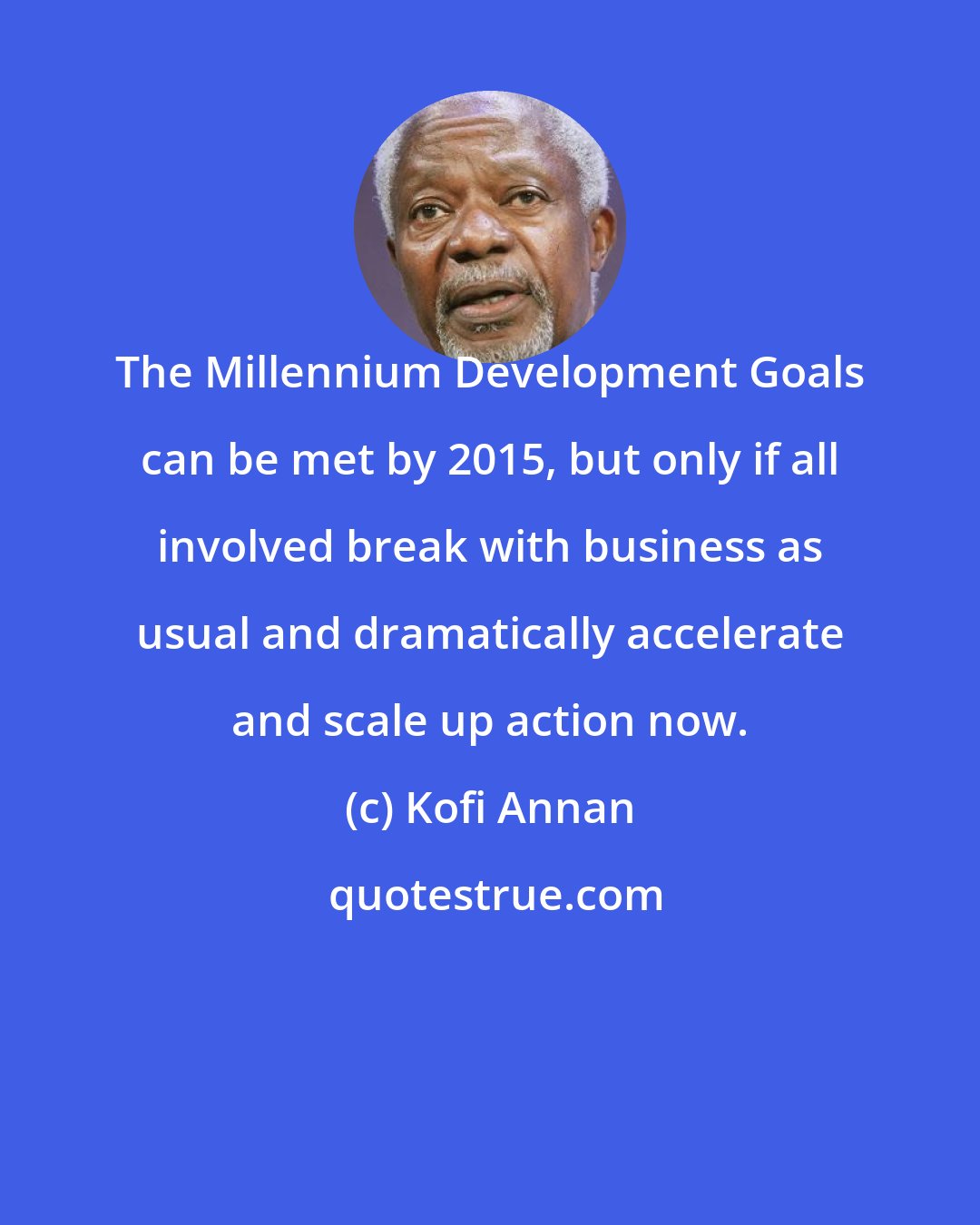 Kofi Annan: The Millennium Development Goals can be met by 2015, but only if all involved break with business as usual and dramatically accelerate and scale up action now.