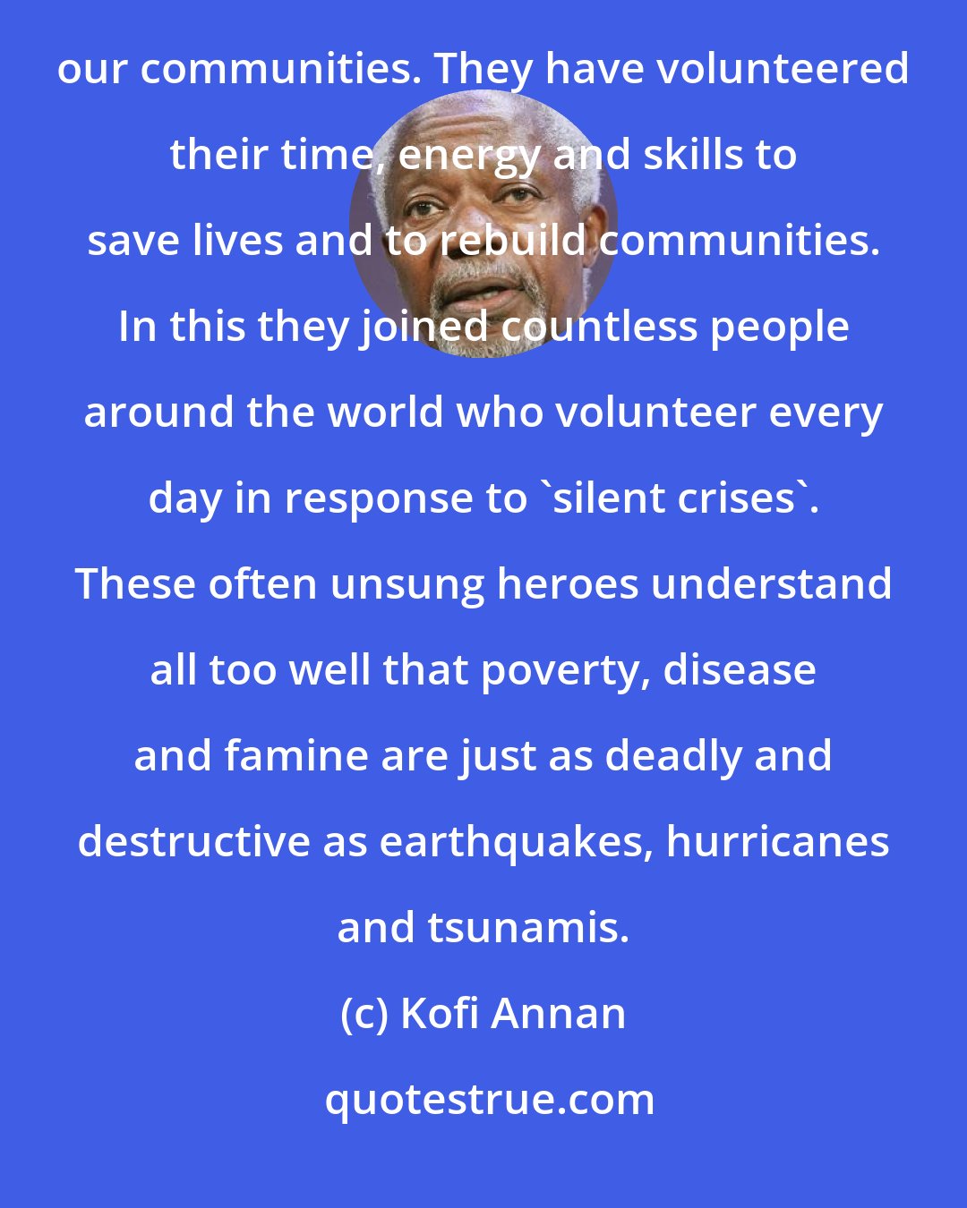 Kofi Annan: The past year's natural disasters have highlighted the invaluable contributions of volunteers in our communities. They have volunteered their time, energy and skills to save lives and to rebuild communities. In this they joined countless people around the world who volunteer every day in response to 'silent crises'. These often unsung heroes understand all too well that poverty, disease and famine are just as deadly and destructive as earthquakes, hurricanes and tsunamis.