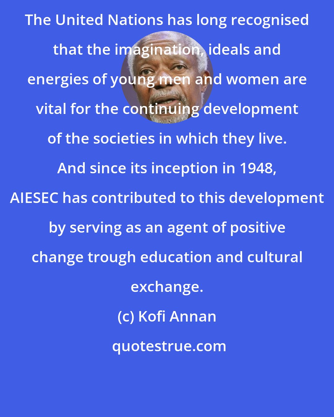Kofi Annan: The United Nations has long recognised that the imagination, ideals and energies of young men and women are vital for the continuing development of the societies in which they live. And since its inception in 1948, AIESEC has contributed to this development by serving as an agent of positive change trough education and cultural exchange.