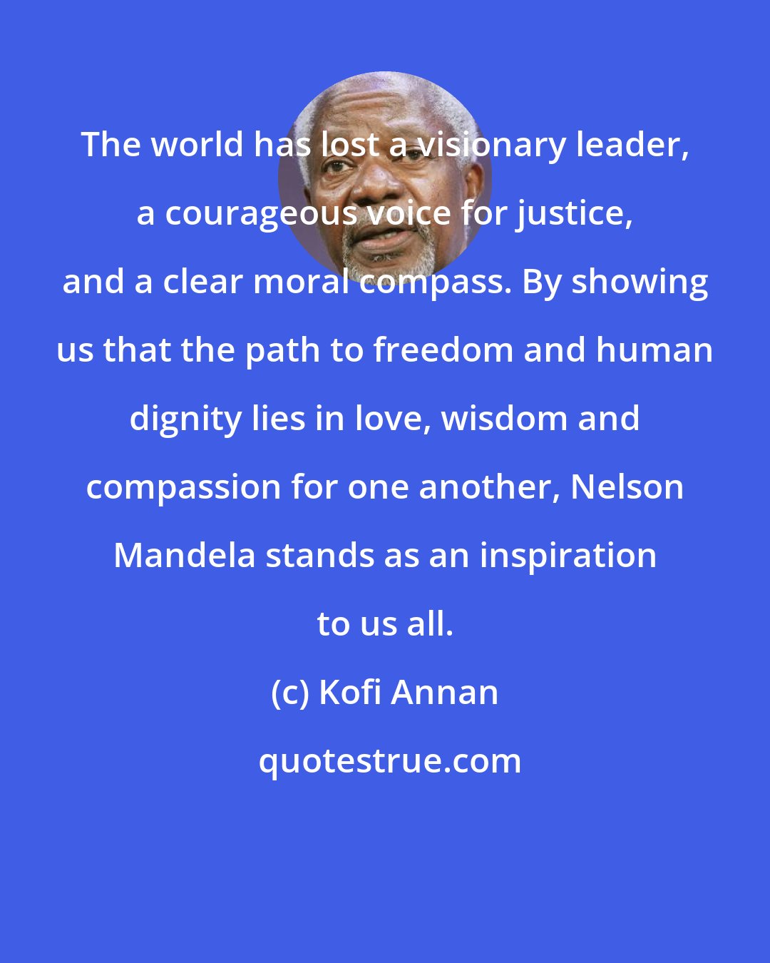 Kofi Annan: The world has lost a visionary leader, a courageous voice for justice, and a clear moral compass. By showing us that the path to freedom and human dignity lies in love, wisdom and compassion for one another, Nelson Mandela stands as an inspiration to us all.