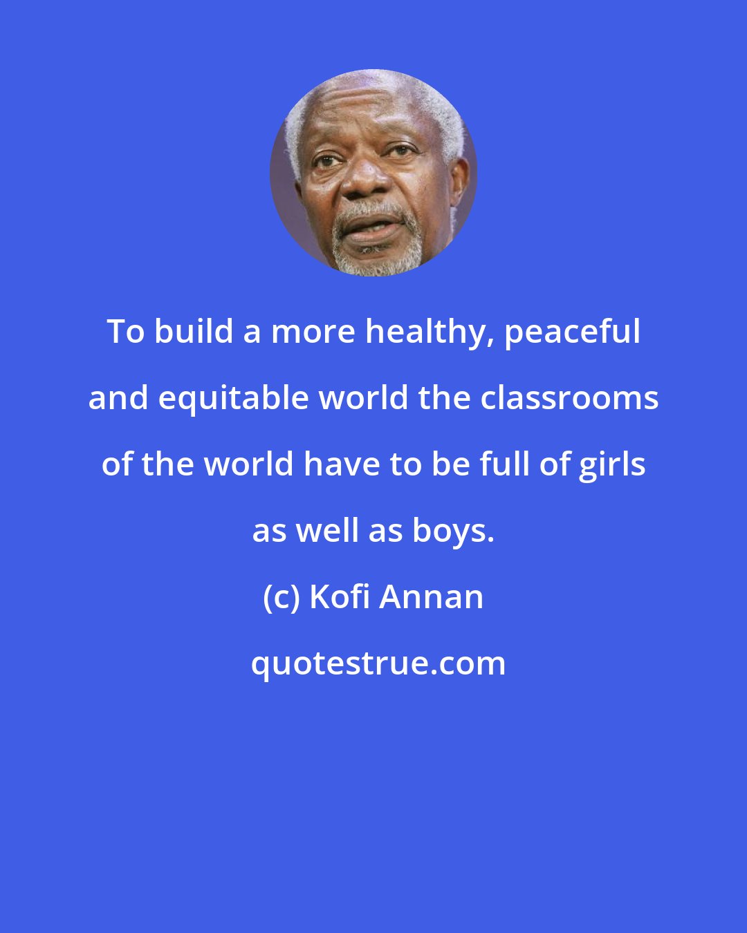 Kofi Annan: To build a more healthy, peaceful and equitable world the classrooms of the world have to be full of girls as well as boys.