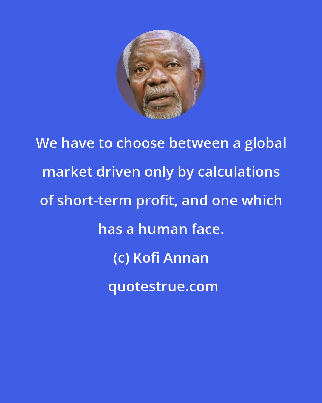 Kofi Annan: We have to choose between a global market driven only by calculations of short-term profit, and one which has a human face.