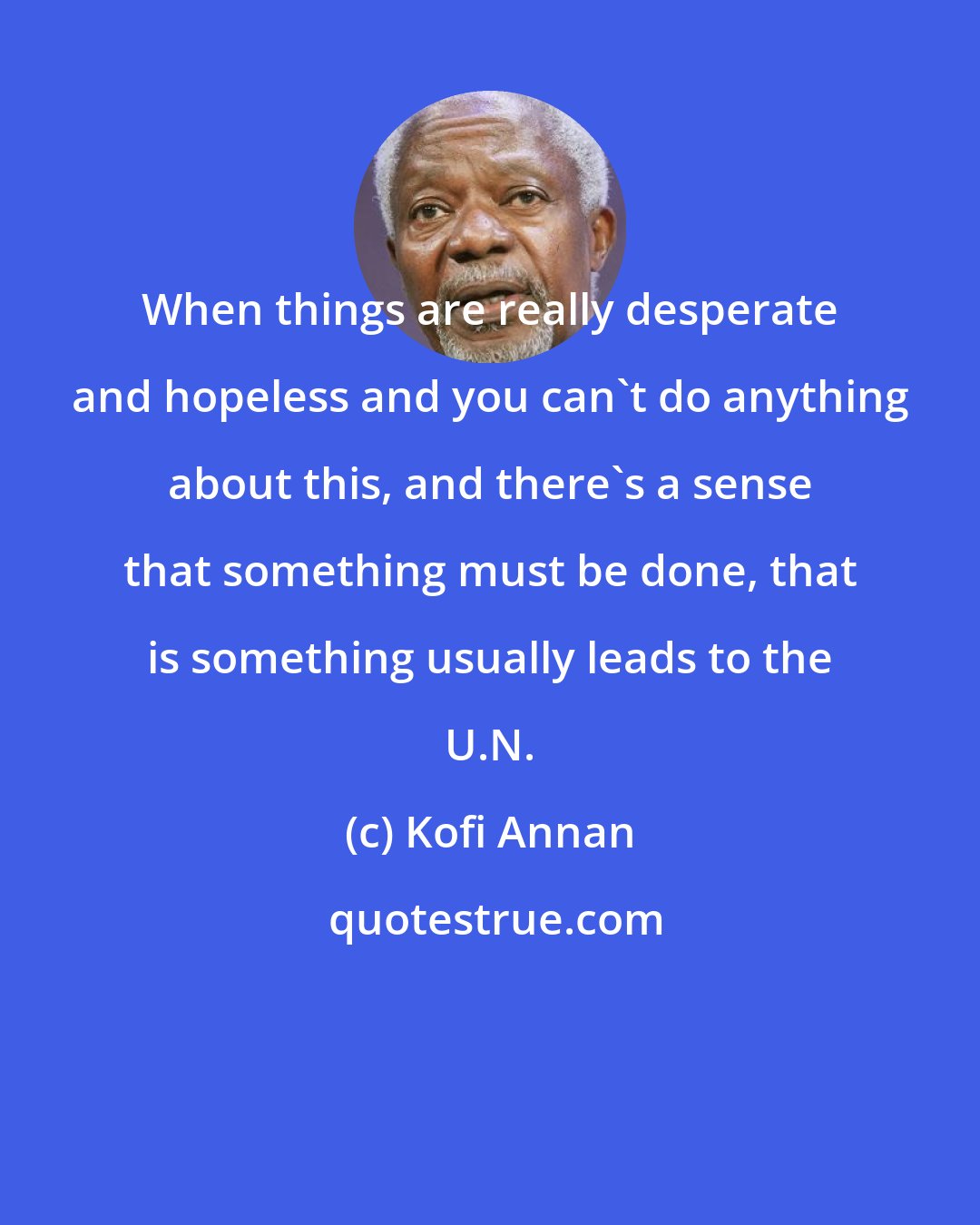 Kofi Annan: When things are really desperate and hopeless and you can't do anything about this, and there's a sense that something must be done, that is something usually leads to the U.N.