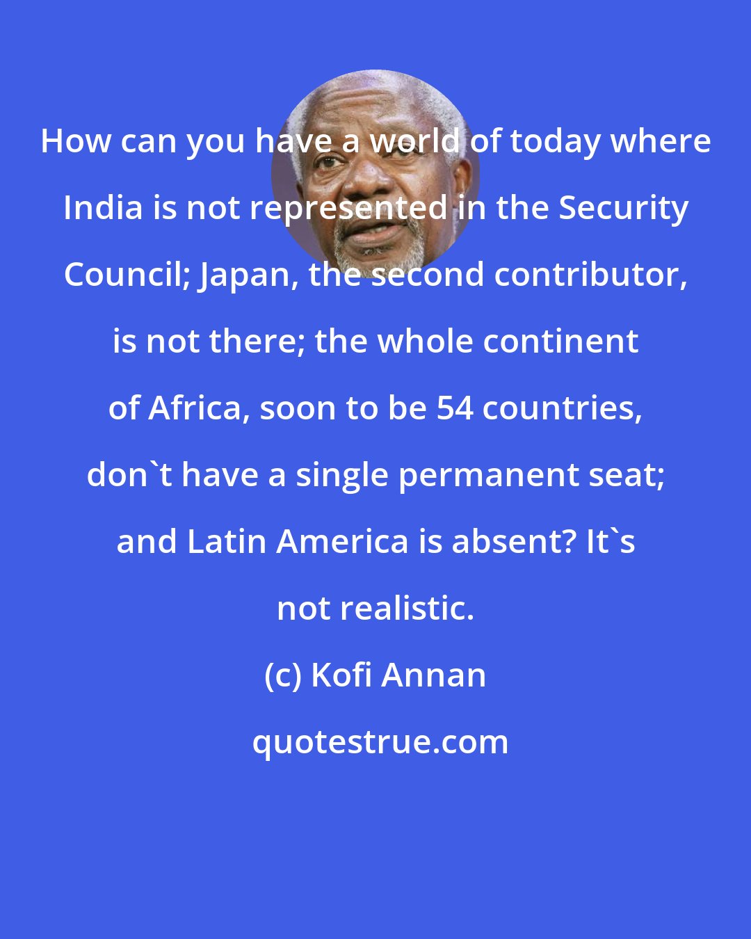 Kofi Annan: How can you have a world of today where India is not represented in the Security Council; Japan, the second contributor, is not there; the whole continent of Africa, soon to be 54 countries, don't have a single permanent seat; and Latin America is absent? It's not realistic.