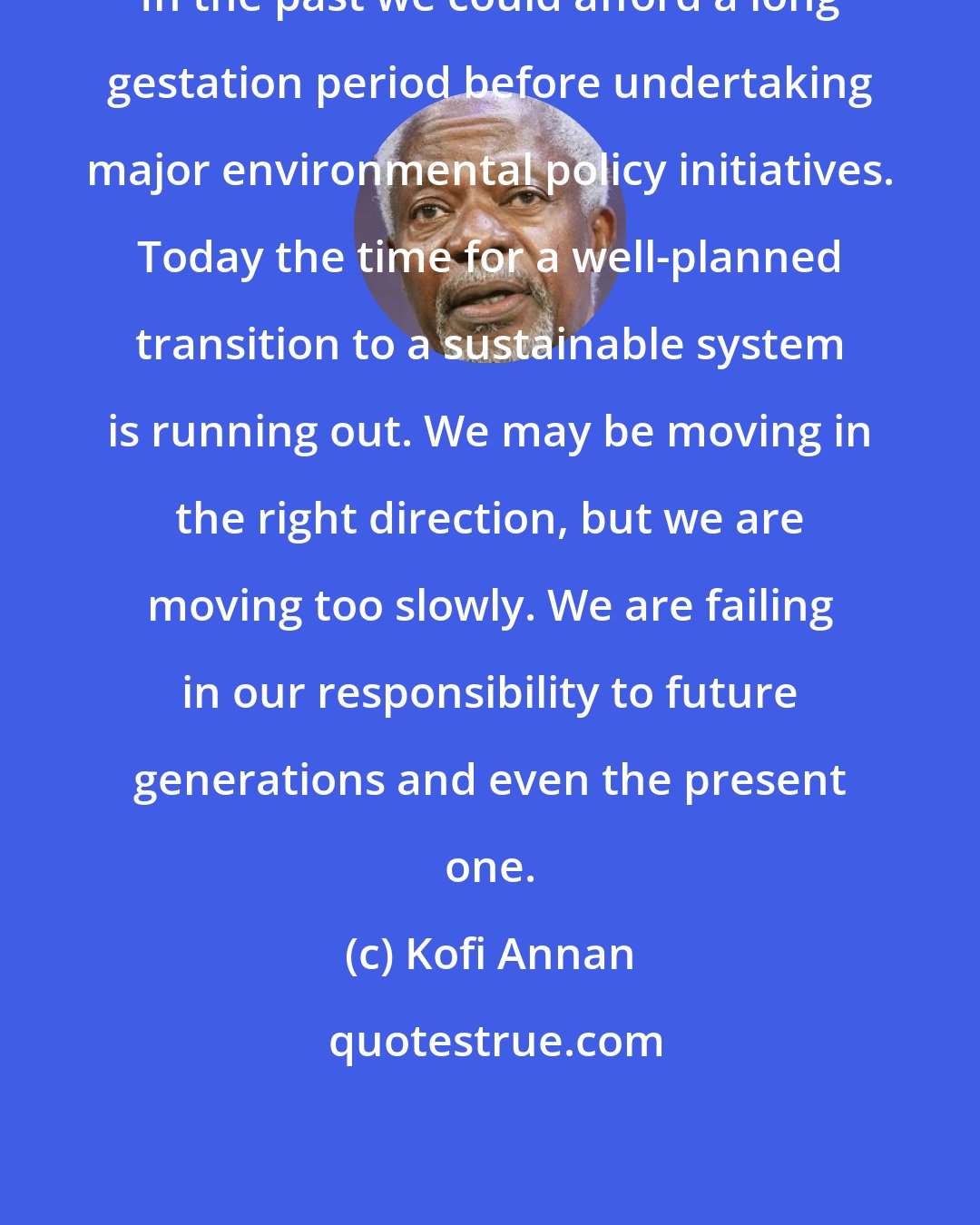 Kofi Annan: In the past we could afford a long gestation period before undertaking major environmental policy initiatives. Today the time for a well-planned transition to a sustainable system is running out. We may be moving in the right direction, but we are moving too slowly. We are failing in our responsibility to future generations and even the present one.