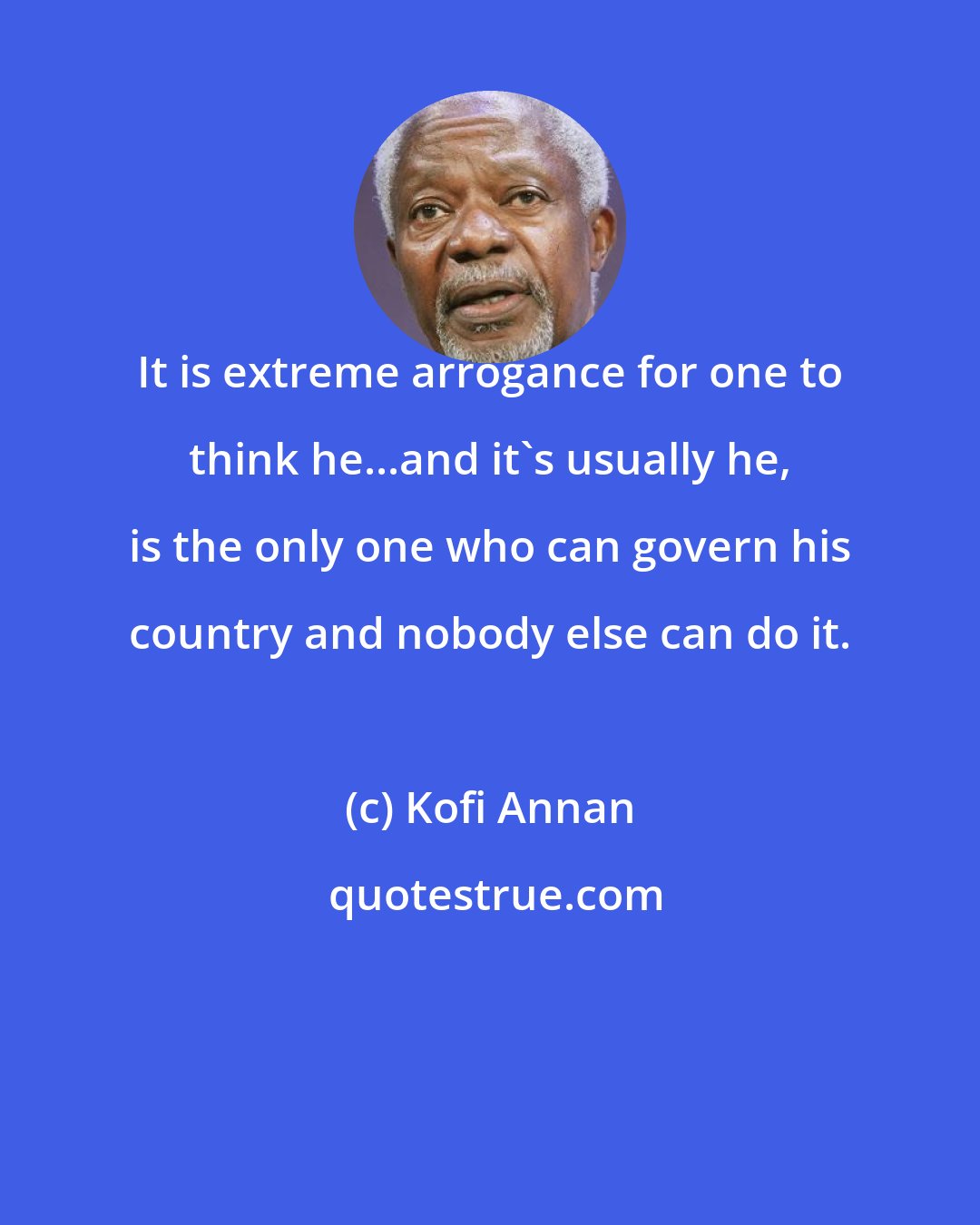 Kofi Annan: It is extreme arrogance for one to think he...and it's usually he, is the only one who can govern his country and nobody else can do it.