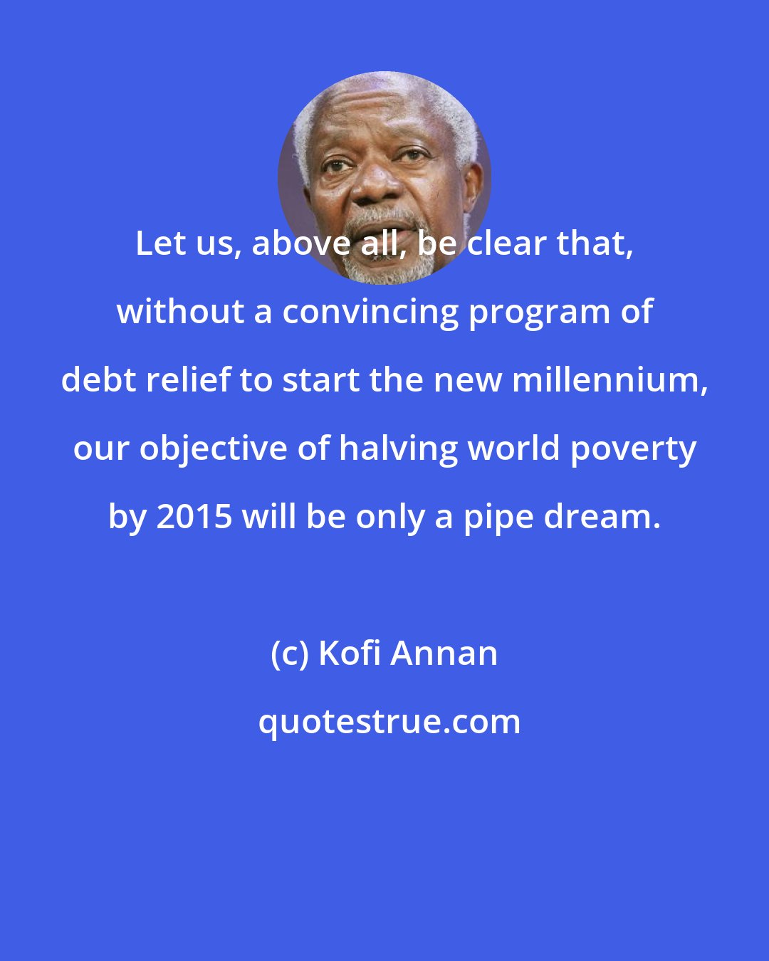 Kofi Annan: Let us, above all, be clear that, without a convincing program of debt relief to start the new millennium, our objective of halving world poverty by 2015 will be only a pipe dream.