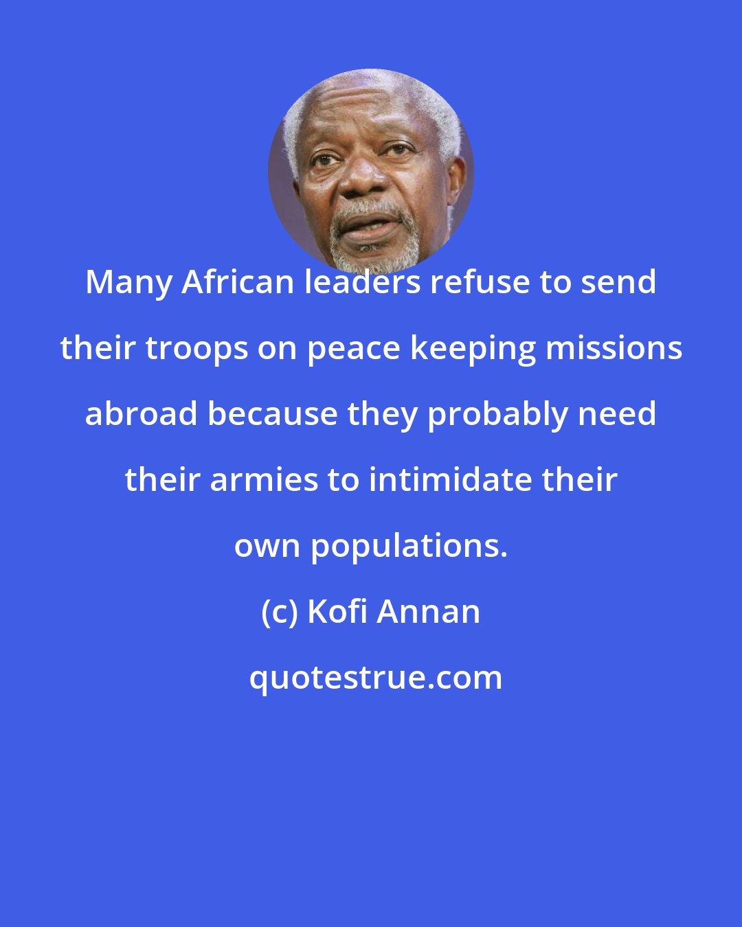 Kofi Annan: Many African leaders refuse to send their troops on peace keeping missions abroad because they probably need their armies to intimidate their own populations.