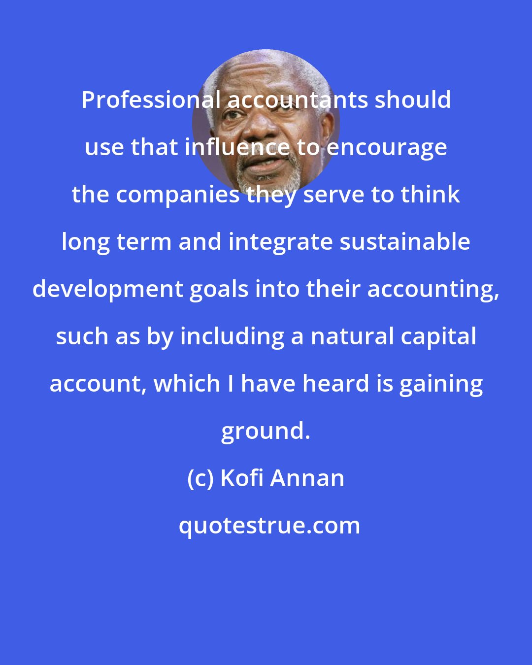 Kofi Annan: Professional accountants should use that influence to encourage the companies they serve to think long term and integrate sustainable development goals into their accounting, such as by including a natural capital account, which I have heard is gaining ground.