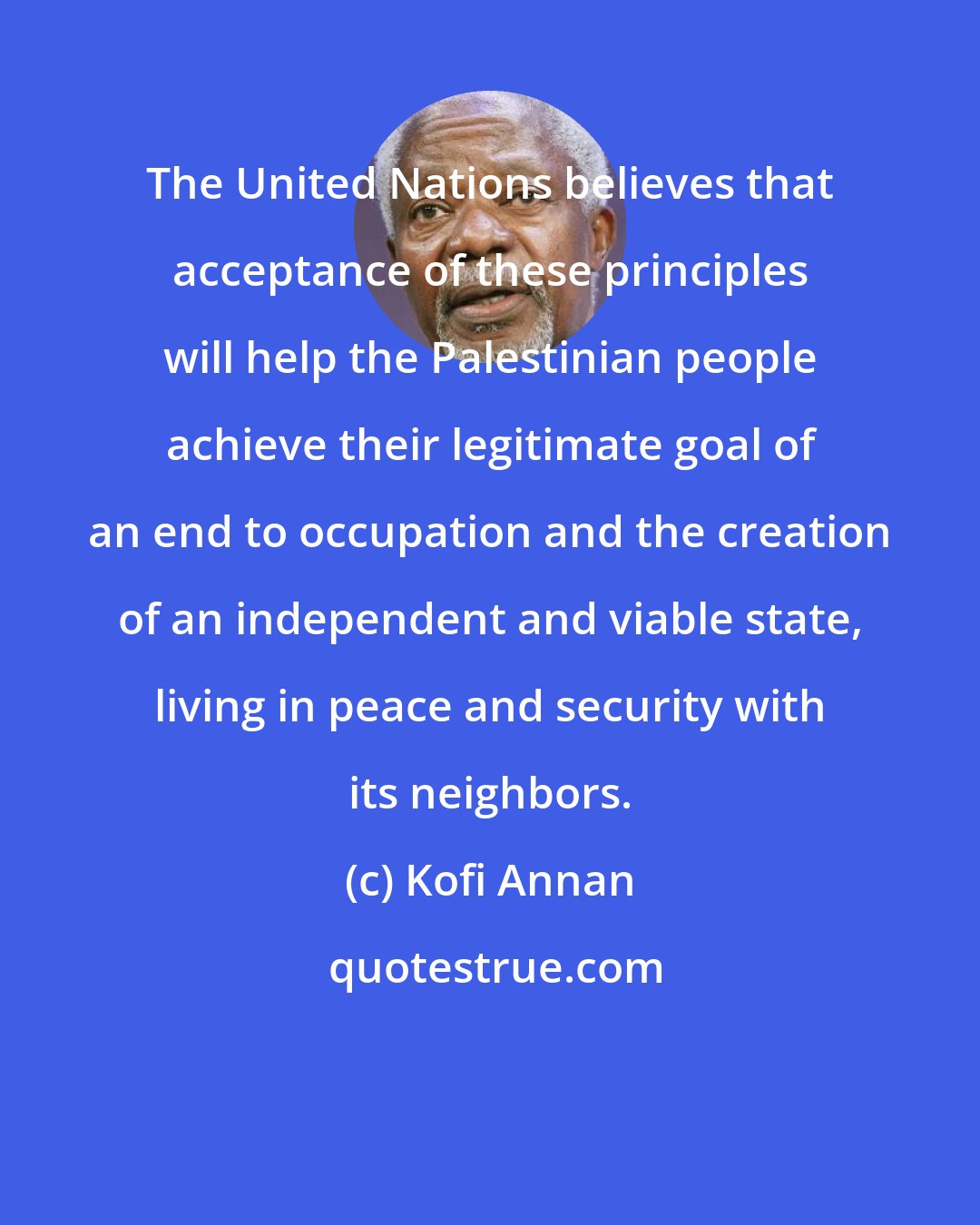 Kofi Annan: The United Nations believes that acceptance of these principles will help the Palestinian people achieve their legitimate goal of an end to occupation and the creation of an independent and viable state, living in peace and security with its neighbors.