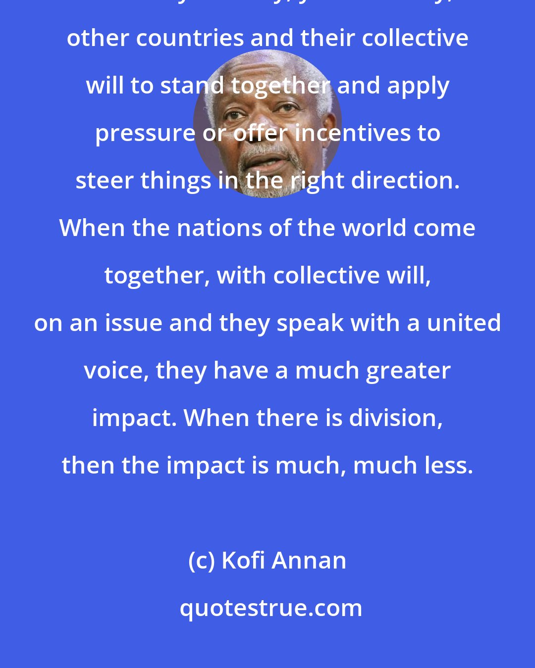 Kofi Annan: When we talk about the UN, what are we really talking about? We are talking about my country, your country, other countries and their collective will to stand together and apply pressure or offer incentives to steer things in the right direction. When the nations of the world come together, with collective will, on an issue and they speak with a united voice, they have a much greater impact. When there is division, then the impact is much, much less.