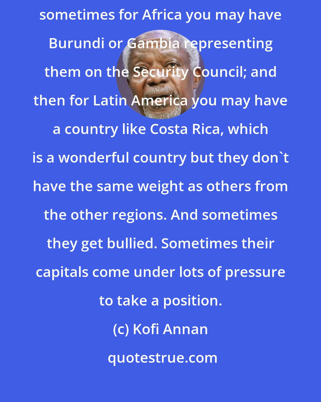 Kofi Annan: When you have difficult issues on the table for discussion, then sometimes for Africa you may have Burundi or Gambia representing them on the Security Council; and then for Latin America you may have a country like Costa Rica, which is a wonderful country but they don't have the same weight as others from the other regions. And sometimes they get bullied. Sometimes their capitals come under lots of pressure to take a position.