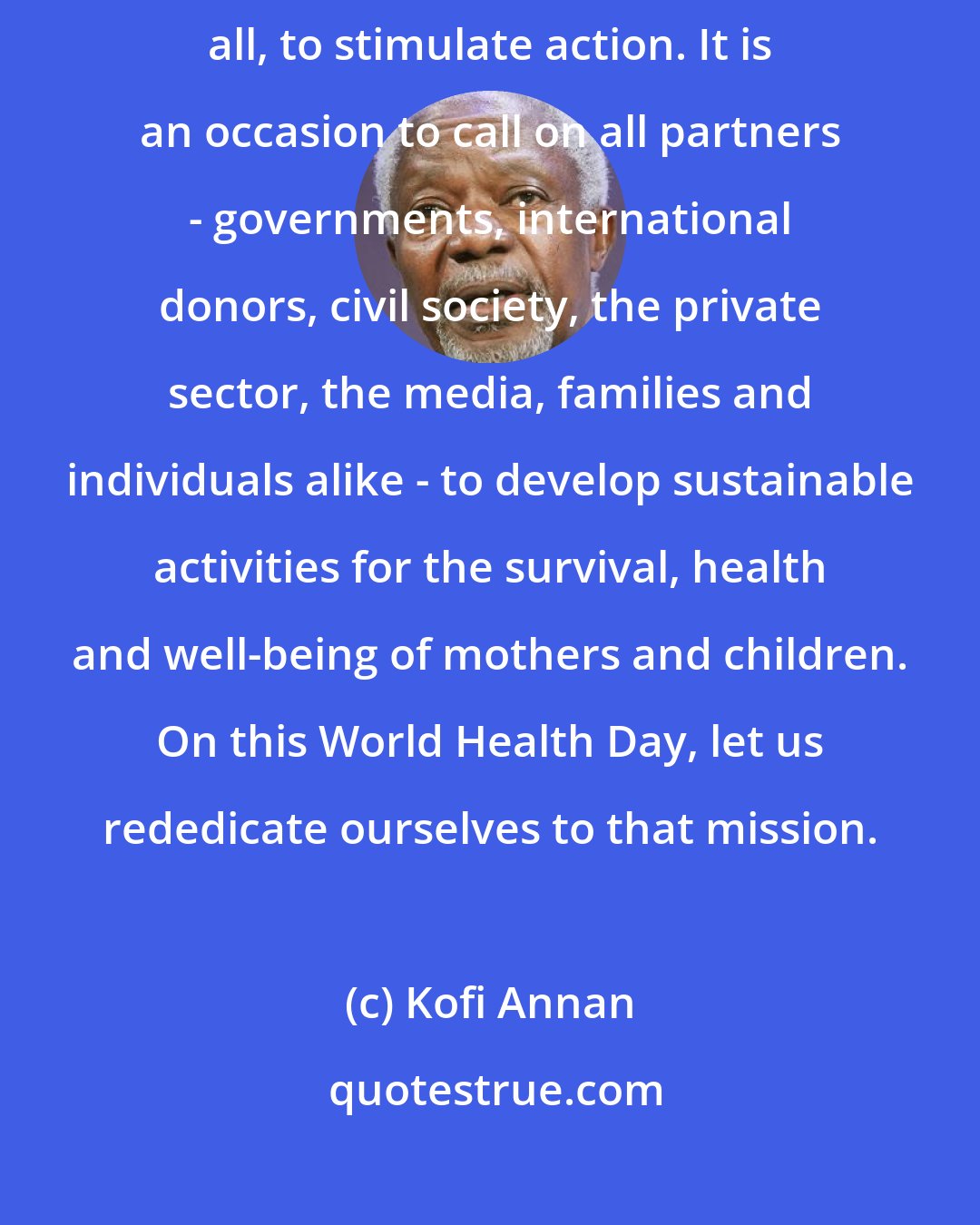 Kofi Annan: World Health Day is an opportunity to highlight the problem, but above all, to stimulate action. It is an occasion to call on all partners - governments, international donors, civil society, the private sector, the media, families and individuals alike - to develop sustainable activities for the survival, health and well-being of mothers and children. On this World Health Day, let us rededicate ourselves to that mission.