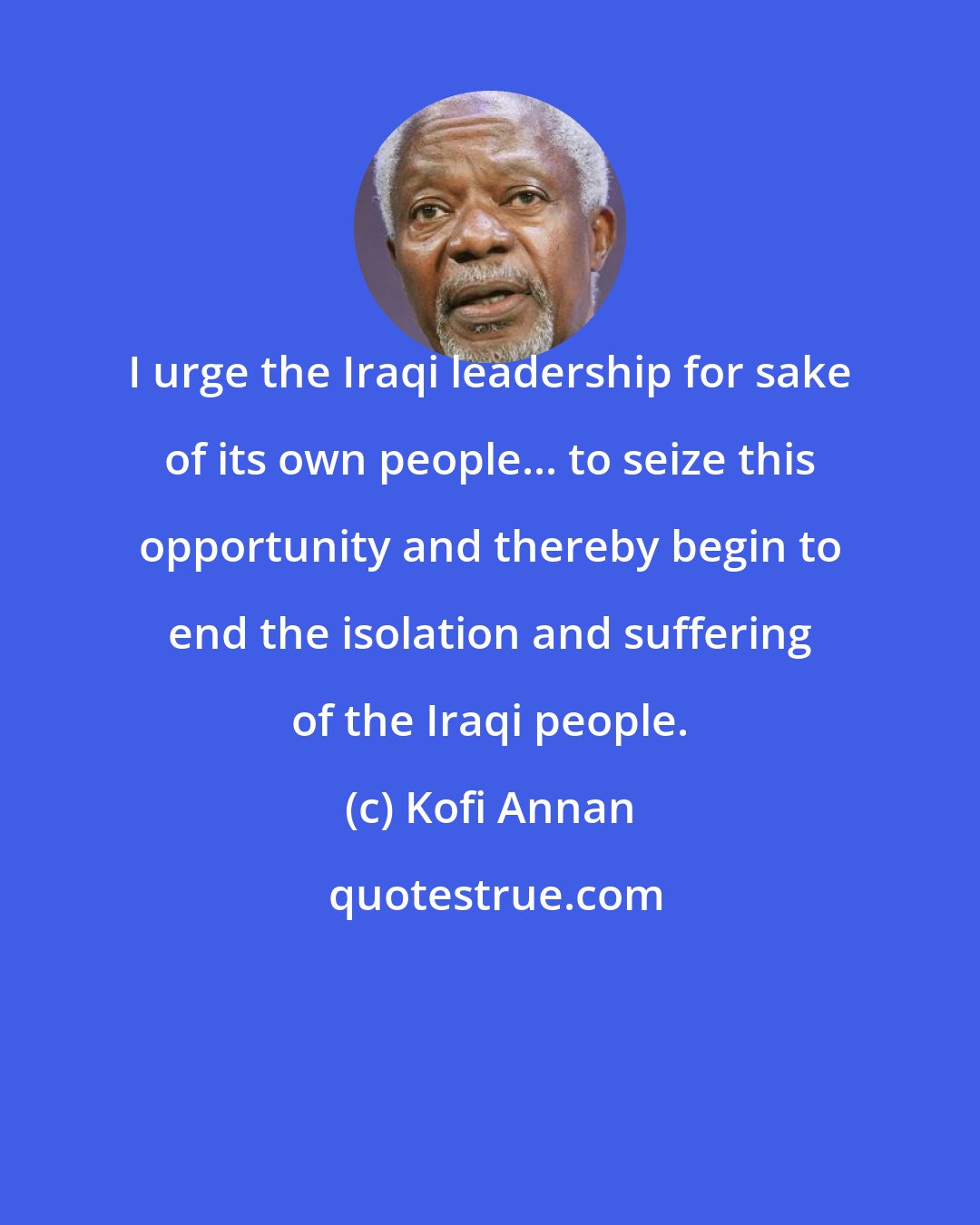 Kofi Annan: I urge the Iraqi leadership for sake of its own people... to seize this opportunity and thereby begin to end the isolation and suffering of the Iraqi people.