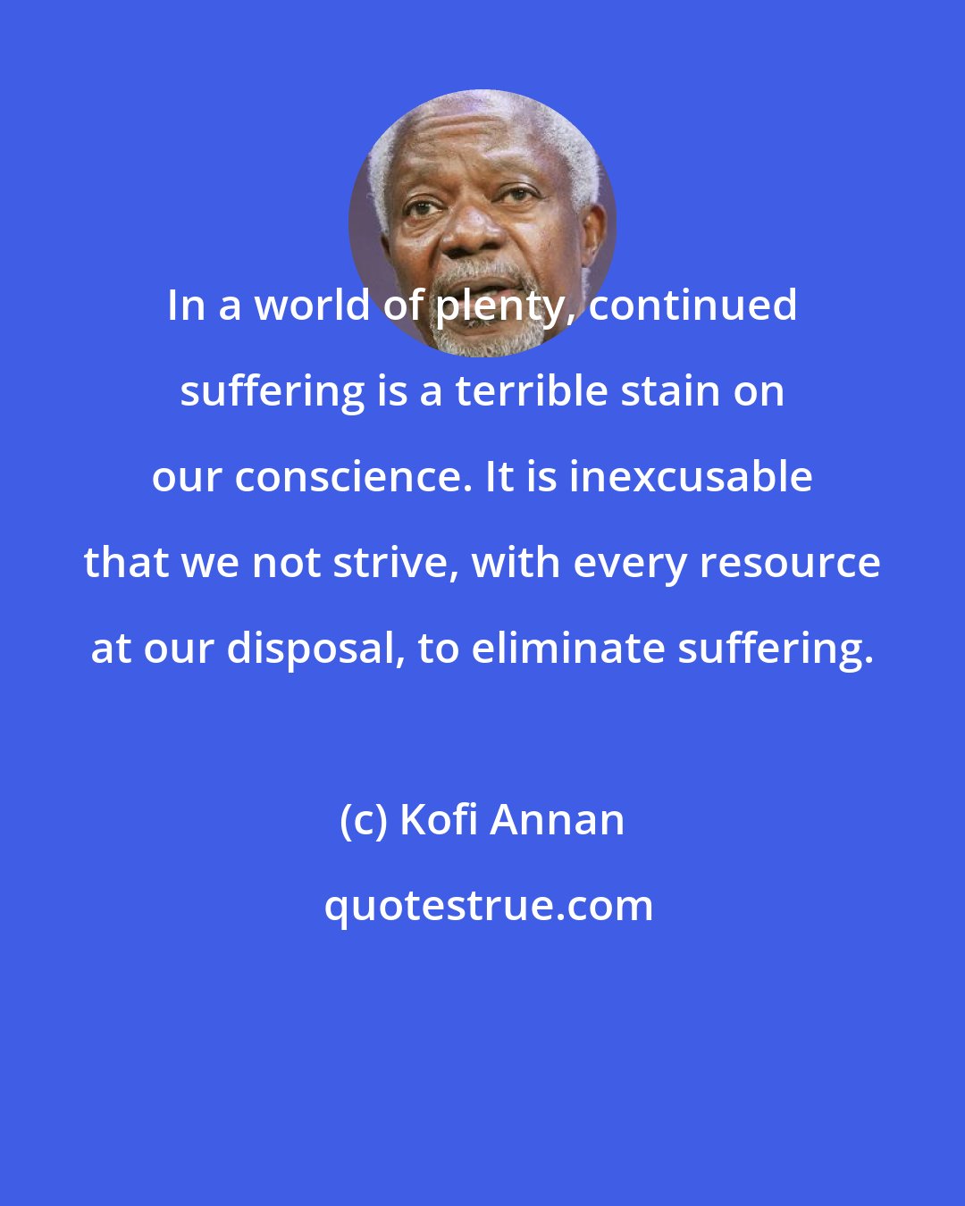 Kofi Annan: In a world of plenty, continued suffering is a terrible stain on our conscience. It is inexcusable that we not strive, with every resource at our disposal, to eliminate suffering.