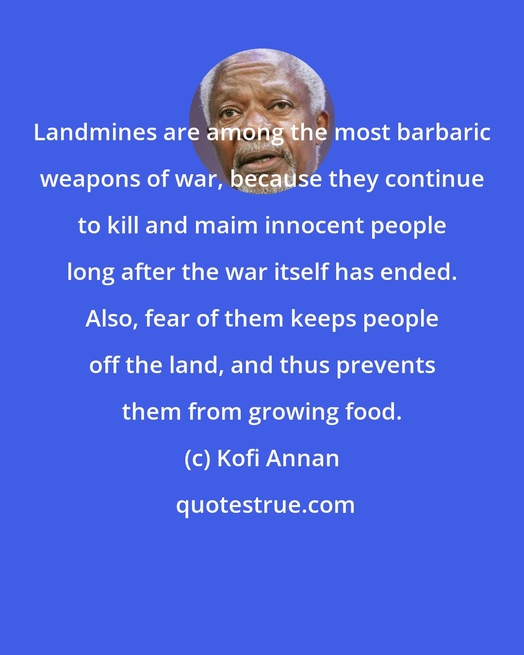 Kofi Annan: Landmines are among the most barbaric weapons of war, because they continue to kill and maim innocent people long after the war itself has ended. Also, fear of them keeps people off the land, and thus prevents them from growing food.