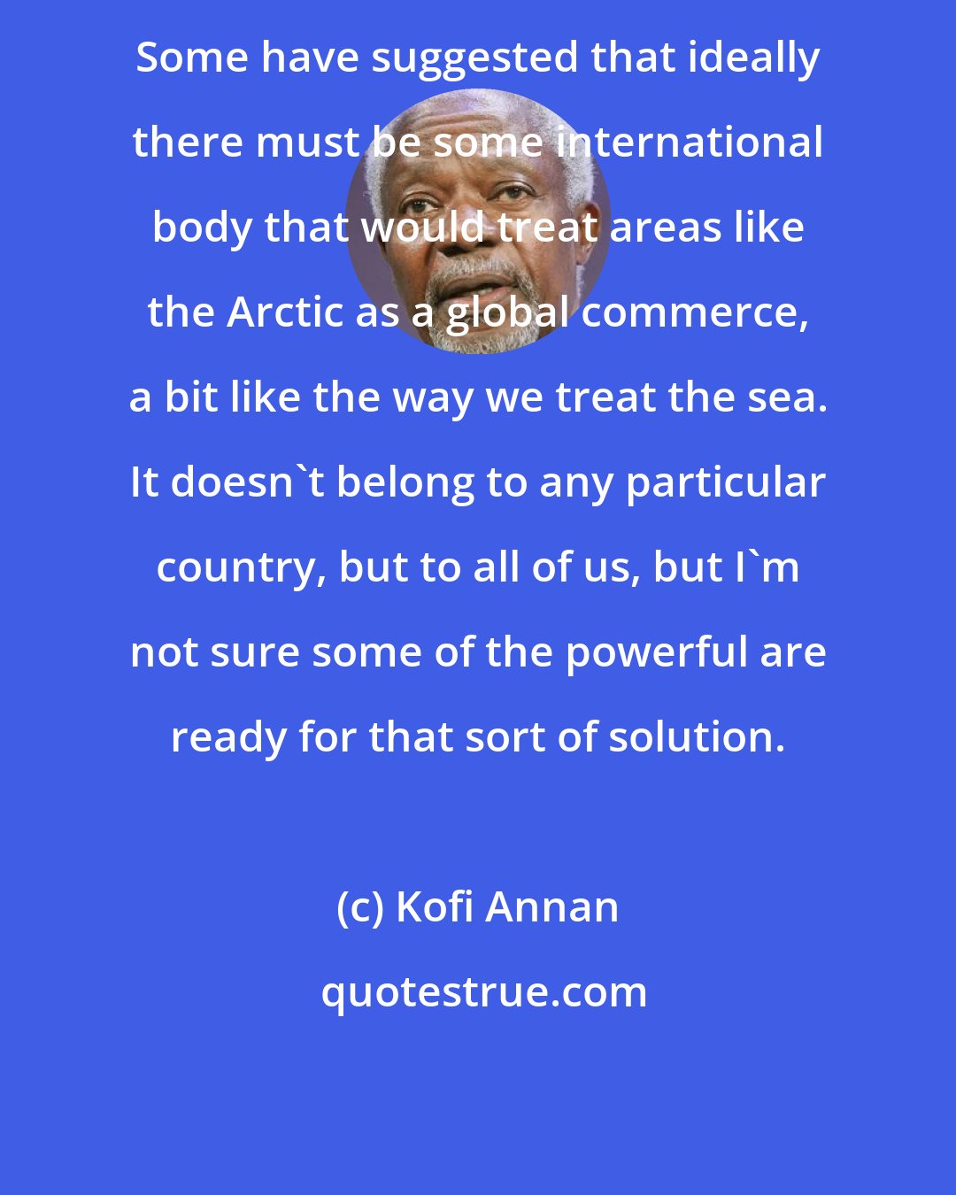 Kofi Annan: Some have suggested that ideally there must be some international body that would treat areas like the Arctic as a global commerce, a bit like the way we treat the sea. It doesn't belong to any particular country, but to all of us, but I'm not sure some of the powerful are ready for that sort of solution.