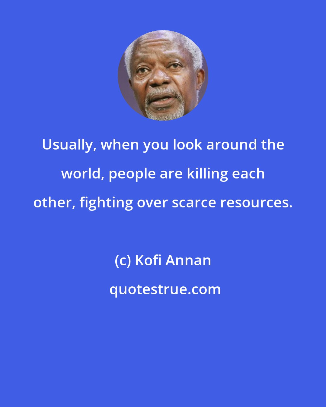 Kofi Annan: Usually, when you look around the world, people are killing each other, fighting over scarce resources.