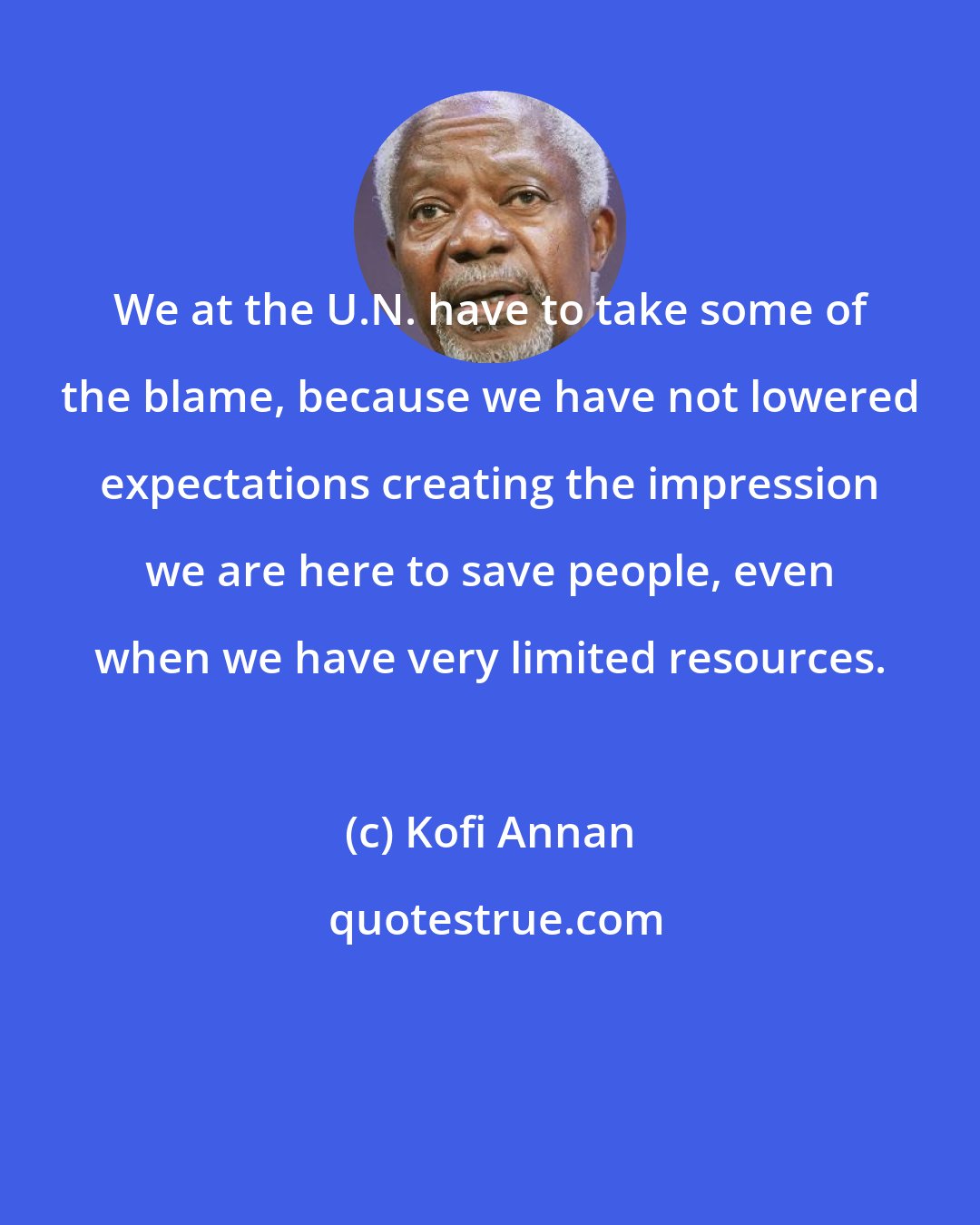Kofi Annan: We at the U.N. have to take some of the blame, because we have not lowered expectations creating the impression we are here to save people, even when we have very limited resources.